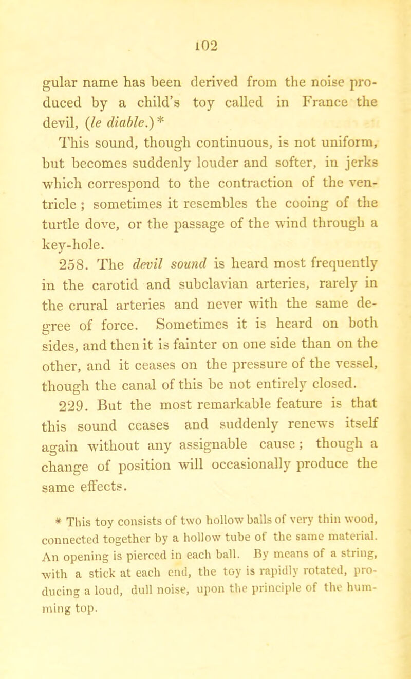 gular name has been derived from the noise pro- duced by a child’s toy called in France the devil, {le diable.)* This sound, though continuous, is not uniform, but becomes suddenly louder and softer, in jerks which correspond to the contraction of the ven- tricle ; sometimes it resembles the cooing of the turtle dove, or the passage of the wind through a key-hole. 258. The devil sound is heard most frequently in the carotid and subclavian arteries, rarely in the crural arteries and never with the same de- cree of force. Sometimes it is heard on both sides, and then it is fainter on one side than on the other, and it ceases on the pressure of the vessel, though the canal of this be not entirely closed. 229. But the most remarkable feature is that this sound ceases and suddenly renews itself again without any assignable cause ; though a change of position mil occasionally produce the same effects. * This toy consists of two hollow balls of very thin wood, connected together by a hollow tube of the same material. An opening is pierced in each ball. By means of a string, with a stick at each end, the toy is rapidly rotated, pro- ducing a loud, dull noise, upon the i>rinciple of the hum- ming top.