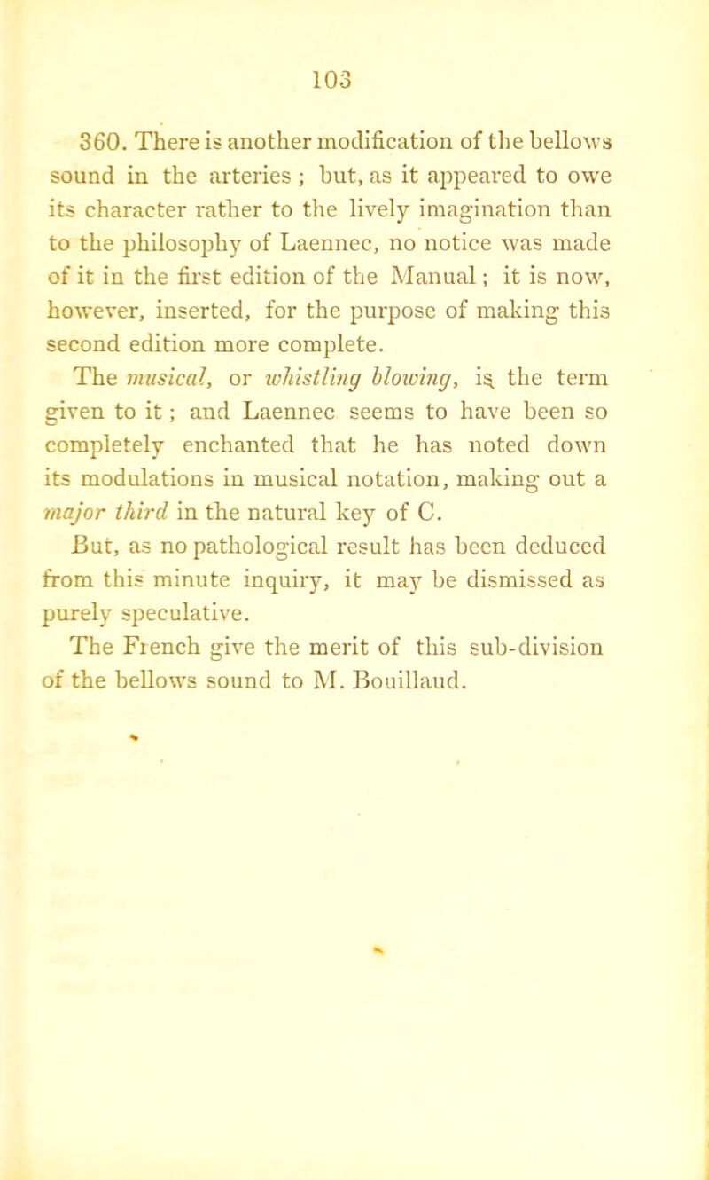 360. There is another modification of the bellows sound in the arteries ; hut, as it appeai'ed to owe its character rather to the lively imagination than to the jjhilosophy of Laennec, no notice was made of it in the first edition of the Manual; it is now, however, inserted, for the purpose of making this second edition more complete. The musical, or luhistUng blowing, i^ the term given to it; and Laennec seems to have been so completely enchanted that he has noted down its modulations in musical notation, making out a major third in the natural key of C. But, as no pathological result has been deduced from this minute inquiry, it may be dismissed as purely speculative. The Fiench give the merit of this sub-division of the bellows sound to M. Bouillaud.