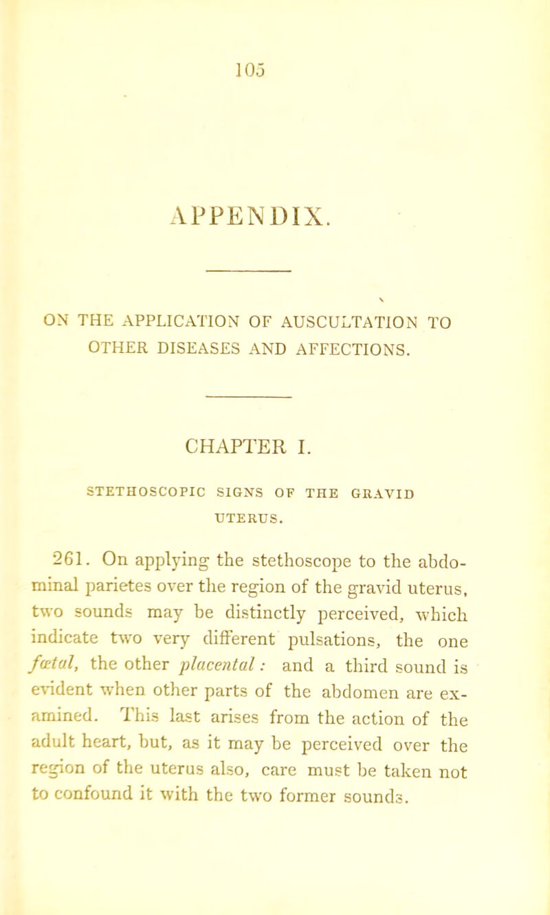 APPENDIX. ON THE APPLICATION OF AUSCULTATION TO OTHER DISEASES AND AFFECTIONS. CHAPTER I. STETHOSCOPIC SIGNS OF THE GEAVID UTERUS. 261. On applying the stethoscope to the abdo- minal parietes over the region of the gravid uterus, two sounds may be distinctly perceived, -which indicate two very different pulsations, the one f(£tal, the other placental: and a third sound is eHdent when other parts of the abdomen are ex- amined. This last arises from the action of the adult heart, but, as it may be perceived over the region of the uterus also, care must be taken not to confound it with the two former sounds.