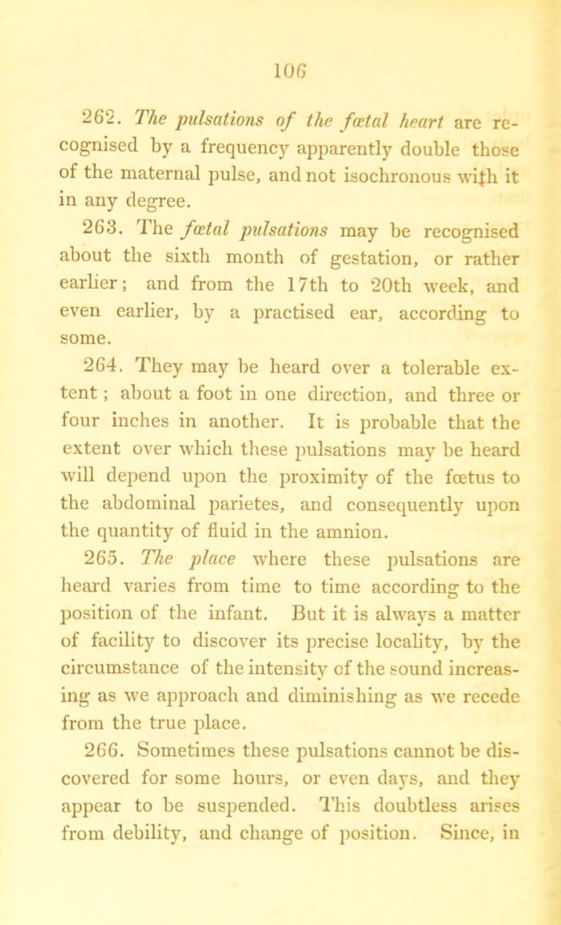 lOG 262. The pulsations of the foetal heart are re- cognised by a frequency apparently double those of the maternal pulse, and not isochronous wifh it in any degree. 263. The foetal pulsations may be recognised about the sixth month of gestation, or rather earlier; and from the 17th to 20th week, and even earlier, by a practised ear, according to some. 264. They may be heard over a tolerable ex- tent ; about a foot in one direction, and three or four inches in another. It is probable that the extent over which these pulsations may be heard will depend upon the proximity of the foetus to the abdominal parietes, and consequently upon the quantity of fluid in the amnion. 265. The place wdiere these pulsations are heard varies from time to time according to the position of the infant. But it is always a matter of facility to discover its precise locality, by the circumstance of the intensity of the sound increas- ing as we approach and diminishing as we recede from the true place. 266. Sometimes these pulsations cannot be dis- covered for some hours, or even days, and they appear to be suspended. I'his doubtless arises from debility, and change of position. Since, in