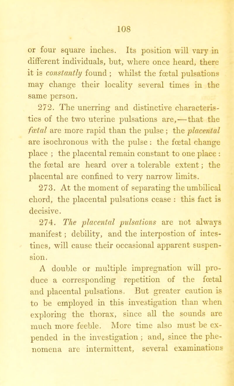 or four square inches. Its position will vary in different individuals, but, where once heard, there it is constantly found ; whilst the foetal pulsations may change their locality several times in the same jierson. 272. The unerring and distinctive characteris- tics of the two uterine pulsations are,—that the foetal are more rapid than the pulse; the placental are isochronous with the pulse ; the foetal change place ; the placental remain constant to one place : the foetal are heard over a tolerable extent; the placental are confined to very narrow limits. 273. At the moment of separating the umbilical chord, the placental pulsations cease : this fact is decisive. 274. The placental pulsations are not always manifest; debility, and the interpostion of intes- tines, will cause their occasional apparent suspen- sion. A double or multiple impregnation will pro- duce a corresponding repetition of the foetal and placental pulsations. But greater caution is to be employed in this investigation than when exploring the thorax, since aU the sounds are much more feeble. More time also must be ex- pended in the investigation ; and, since the phe- nomena are intermittent, several examinations