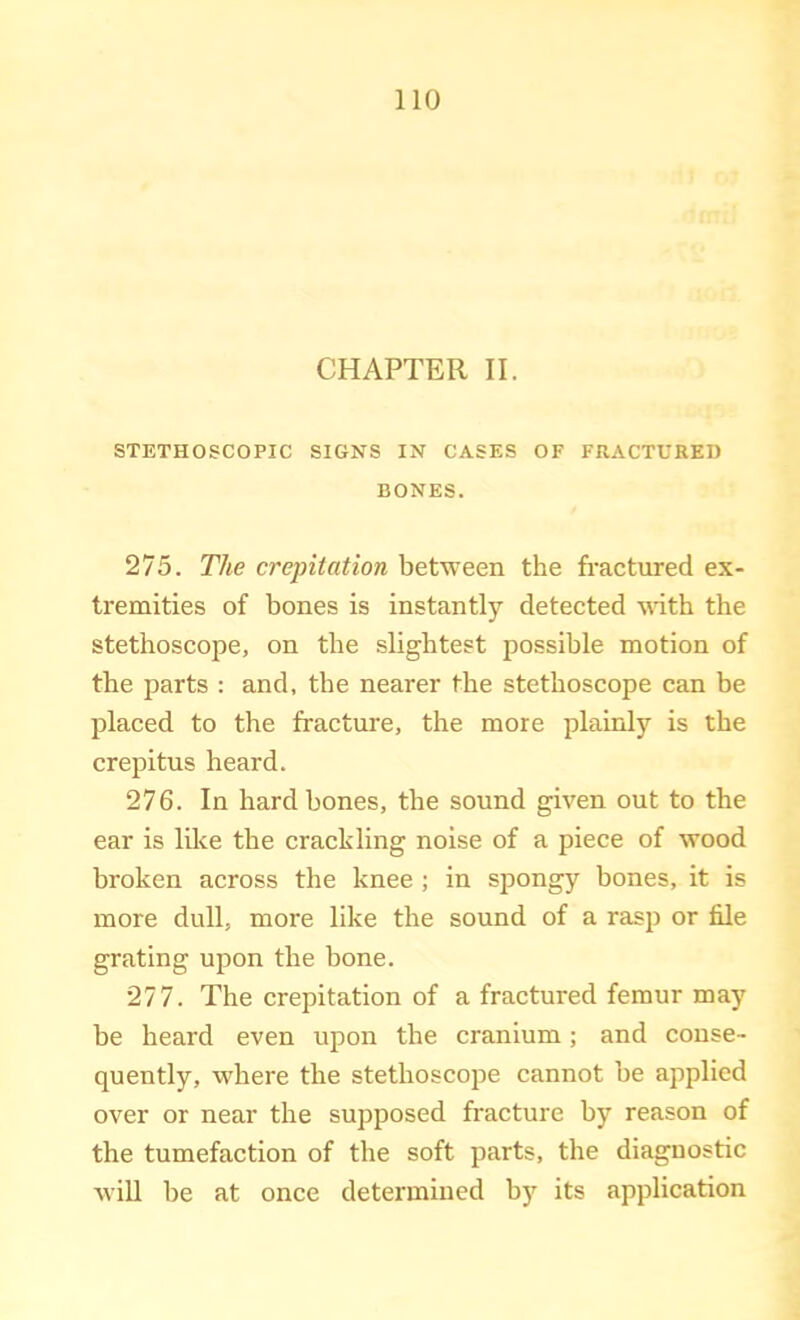 CHAPTER II. STETHOSCOPIC SIGNS IN CASES OF FRACTURED BONES. 275. The crepitation between the fractured ex- tremities of bones is instantly detected with the stethoscope, on the slightest possible motion of the parts : and, the nearer the stethoscope can be placed to the fracture, the more plainly is the creiiitus heard. 276. In hard bones, the sound given out to the ear is like the crackling noise of a piece of wood broken across the knee ; in spongy bones, it is more dull, more like the sound of a rasji or file grating upon the bone. 277. The crepitation of a fractured femur may be heard even upon the cranium; and conse- quently, where the stethoscope cannot be applied over or near the supposed fracture by reason of the tumefaction of the soft parts, the diagnostic Avill be at once determined by its application