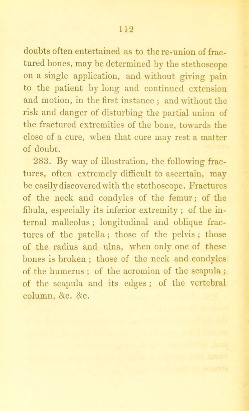 doubts often entertained as to the re-union of frac- tured bones, may be determined by the stethoscope on a single application, and without giving pain to the patient by long and continued extension and motion, in the first instance ; and without the risk and danger of disturbing the partial union of the fractured extremities of the bone, towards the close of a cure, when that cure may rest a matter of doubt. 283. By way of illustration, the following frac- tures, often extremely difficult to ascertain, may be easily discovered with the stethoscope. Fractures of the neck and condyles of the femur; of the fibula, especially its inferior extremity ; of the in- ternal malleolus ; longitudinal and oblique frac- tures of the patella ; those of the pelvis ; those of the radius and ulna, when only one of these bones is broken ; those of the neck and condyles of the humerus ; of the acromion of the scapula ; of the scapula and its edges ; of the vertebral column, &c. &c.