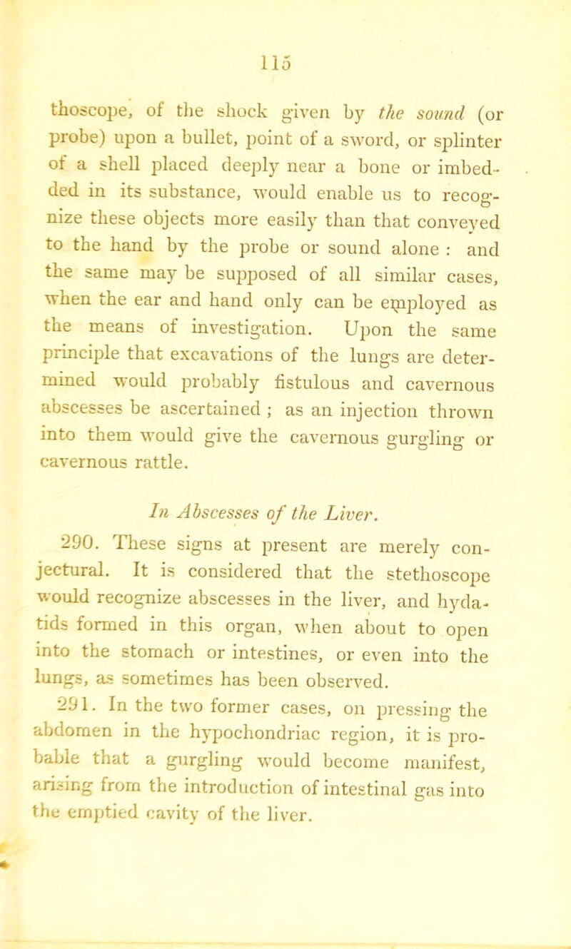 tliosco23e, of tlie shock given by the sound (or probe) upon a bullet, point of a sword, or splinter ot a shell placed deeply near a bone or imbed- ded in its substance, would enable us to recoo-- O nize these objects more easily than that conveyed to the band by the probe or sound alone : and the same may be siqjposed of all similar cases, when the ear and band only can be eipployed as the means of investigation. Upon the same principle that excavations of the lungs are deter- mined would probably fistulous and cavernous abscesses be ascertained ; as an injection thrown into them would give the cavernous gurgling or cavernous rattle. In Abscesses of the Liver. 290. These signs at present are merely con- jectural. It is considered that the stethoscope would recognize abscesses in the liver, and hyda- tids formed in this organ, when about to open into the stomach or intestines, or even into the lungs, as sometimes has been observed. 291. In the two former cases, on pressing the abdomen in the hypochondriac region, it is pro- bable that a gurgling would become manifest, arising from the introduction of intestinal gas into the ernj)tied cavity of the liver.