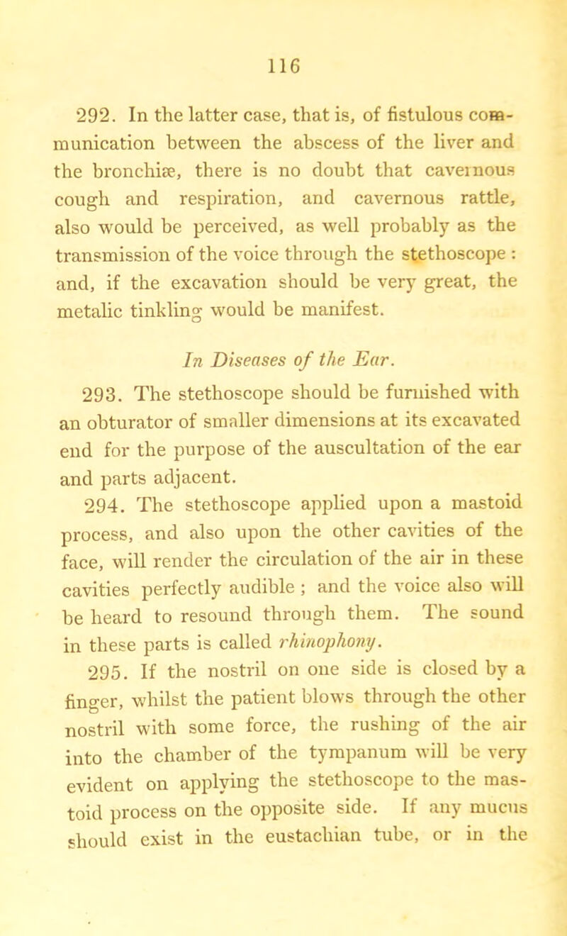 292. In the latter case, that is, of fistulous cora- ra unication between the abscess of the liver and the bronchicC, there is no doubt that caveinous cough and respiration, and cavernous rattle, also would be perceived, as well probably as the transmission of the voice through the stethoscope : and, if the excavation should be very great, the metaUc tinkling would be manifest. In Diseases of the Ear. 293. The stethoscope should be furnished with an obturator of smaller dimensions at its excavated end for the purpose of the auscultation of the ear and parts adjacent. 294. The stethoscope applied upon a mastoid process, and also upon the other cavities of the face, will render the circulation of the air in these cavities perfectly audible ; and the voice also will he heard to resound through them. The sound in these parts is called rhinophony. 295. If the nostril on one side is closed by a finger, whilst the patient blows through the other nostril with some force, the rushing of the air into the chamber of the tympanum will be very evident on applying the stethoscope to the mas- toid process on the opposite side. If any mucus should exist in the eustachian tube, or in the