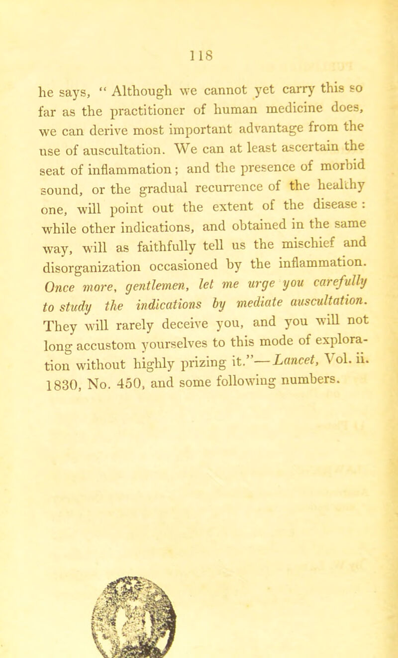 he says, “ Although we cannot yet carry this so far as the ijractitioner of human medicine does, we can derive most important advantage from the use of auscultation. We can at least ascertain the seat of inflammation; and the presence of morbid sound, or the gradual recurrence of the healthy one, will point out the extent of the disease . while other indications, and obtained in the same way, will as faithfully tell us the mischief and disorganization occasioned by the inflammation. Once more, gentlemen, let me urge you carefully to study the indications hy mediate auscultation. They will rarely deceive you, and you will not long accustom yourselves to this mode of explora- tion without highly prizing it.”—Lancet, Vol. u. 1830, No. 450, and some following numbers.