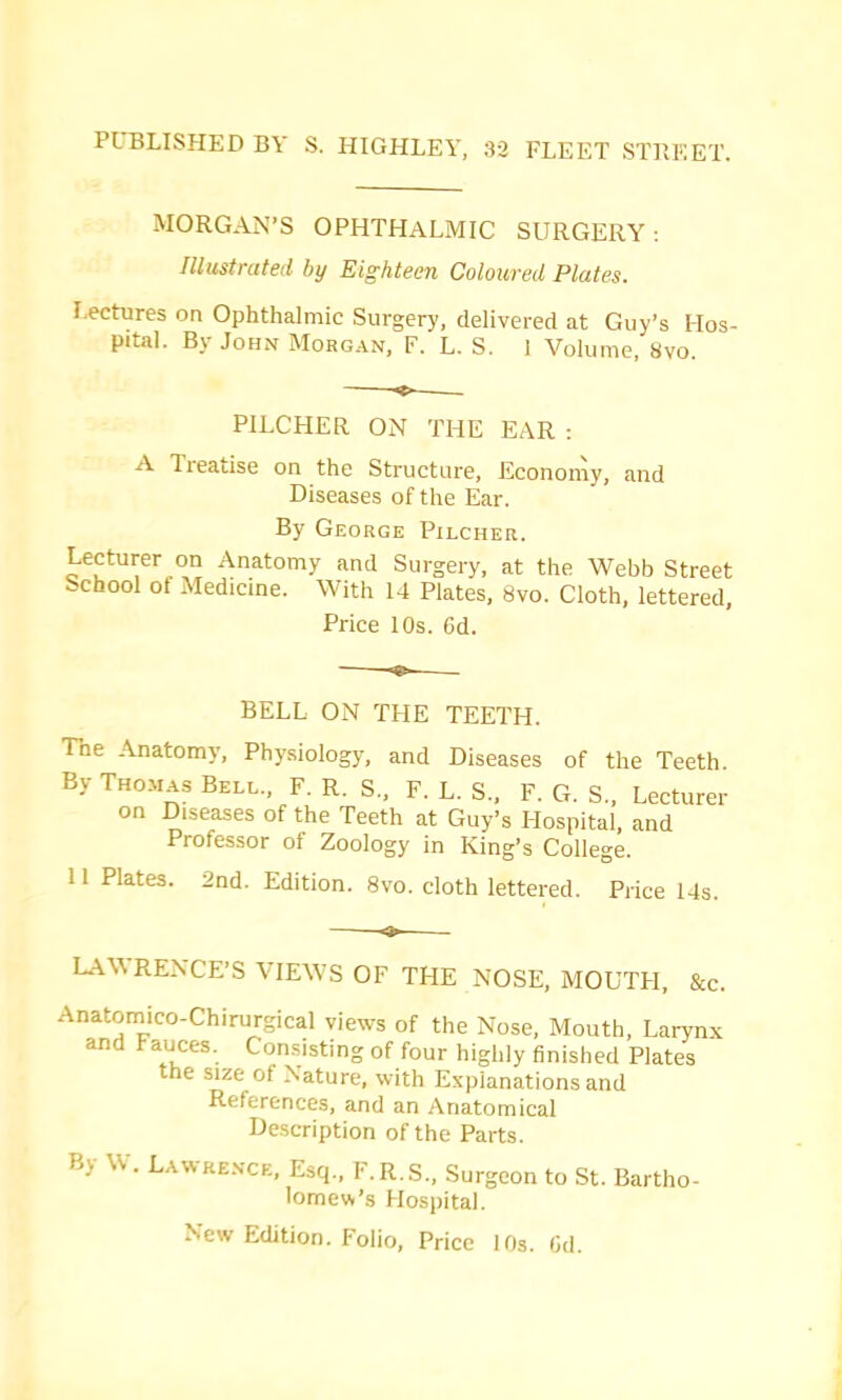 PUBLISHED BY S. HIGHLEY, 32 FLEET STPiEET. MORGAN’S OPHTHALMIC SURGERY ; Illustrated by Eighteen Coloured Plates. Lectures on Ophthalmic Surgery, delivered at Guy’s Hos- pital. By John Morgan, F. L. S. 1 Volume, 8vo. PILCHER ON THE EAR : A Treatise on the Structure, Economy, and Diseases of the Ear. By George Pilcher. Lecturer on Anatomy and Surgery, at the Webb Street School ot Medicine. With 14 Plates, 8vo. Cloth, lettered. Price 10s. 6d. BELL ON THE TEETH. The Anatomy, Physiology, and Diseases of the Teeth. By THO.MAS Bell., F. R. S., F. L. S., F. G. S., Lecturer on Diseases of the Teeth at Guy’s Hospital, and Professor of Zoology in King’s College. 11 Plates. 2nd. Edition. 8vo. cloth lettered. Price 14s. LAWRENCE’S VIEWS OF THE NOSE, MOUTH, &c. Anatoraico-Chirurgical views of the Nose, Mouth, Larynx and Fauces. Consisting of four highly finished Plates the size of Nature, with Explanations and References, and an Anatomical Description of the Parts. By Lawrence, Esq., F.R.S., Surgeon to St. Bartho- lomew’s Hospital. New Edition. Folio, Price 10s. Gd.