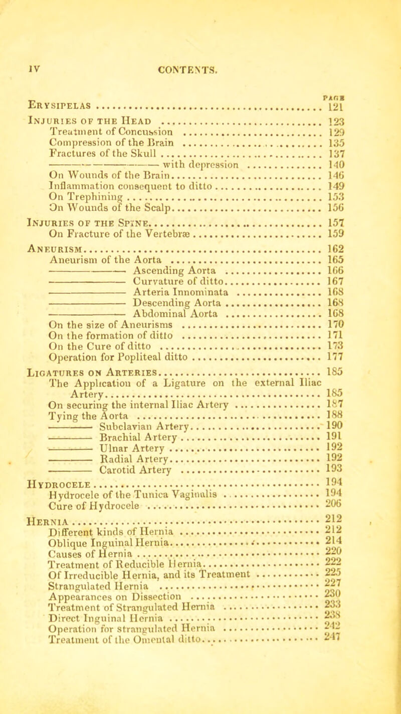 p«ni Ervsipelas 121 Injuries of the Head 123 Treutinent of Concussion 129 Compression of the Brain 135 Fractures of the Skull 137 with depression 140 On Wounds of the Brain 140 Inflammation consequent to ditto 149 On Trephining 153 On Wounds of the Scalp 150 Injuries of the Spine 157 On Fracture of the Vertebrae 159 Aneurism 162 Aneurism of the Aorta 165 Ascending Aorta 106 Curvature of ditto 167 ■ Arteria Innominata 168 Descending Aorta 16S — Abdominal Aorta 168 On the size of Aneurisms 170 On the formation of ditto 171 On the Cure of ditto 173 Operation for Popliteal ditto 177 Ligatures on Arteries 185 The Application of a Ligature on the external Iliac Artery 185 On securing the internal Iliac Artery 1S7 Tying the Aorta 188 Subclavian Artery 190 Brachial Artery 191 Ulnar Artery 192 Radial Artery 192 Carotid Artery 193 Hydrocele 194 Hydrocele of the Tunica Vaginalis 194 Cure of Hydrocele 296 Hernia ; Different kinds of Hernia Oblique Inguinal Hernia Causes of Hernia Treatment of Reducible Hernia Of Irreducible Hernia, and its Treatment Strangulated Hernia Appearances on Dissection Treatment of Strangulated Hernia Direct Inguinal Hernia Operation for strangulated Hernia Treatment of the Omental ditto. 212 212 214 220 222 22,5 227 230 233 238 242 247