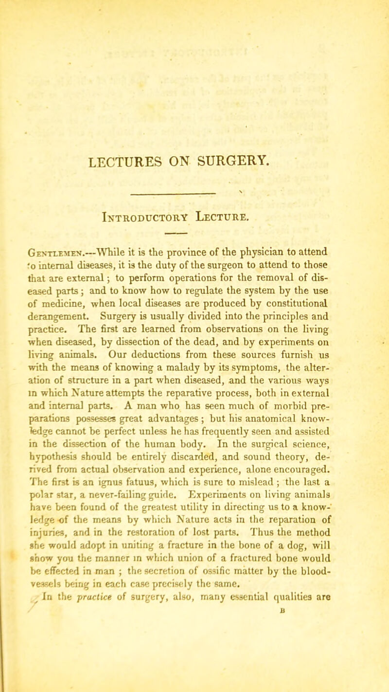 LECTURES ON SURGERY. Introductory Lecture. Gentlemen.—While it is the province of the physician to attend ?o internal diseases, it is the duty of the surgeon to attend to those that are external; to perform operations for the removal of dis- eased parts; and to know how to regulate the system by the use of meicine, when local diseases are produced by constitutional derangement. Surgery is usually divided into the principles and practice. The first are learned from observations on the living when diseased, by dissection of the dead, and by experiments on living animals. Our deductions from these sources furnish us with the means of knowing a malady by its symptoms, the alter- ation of structure in a part when diseased, and the various ways in which Nature attempts the reparative process, both in external and internal parts. A man who has seen much of morbid pre- parations possesses great advantages ; but his anatomical know- ledge cannot be perfect unless he has frequently seen and assisted in the dissection of the human body. In the surgical science, hypothesis should be entirely discarded, and sound theory, de- rived from actual observation and experience, alone encouraged. The first is an ignus fatuus, which is sure to mislead ; the last a polar star, a never-failing guide. Experiments on living animals have been found of the greatest utility in directing us to a know- ledge-of the means by which Nature acts in the reparation of injuries, and in the restoration of lost parks. Thus the method she would adopt in uniting a fracture in the bone of a dog, will show you the manner in which union of a fractured bone would be effected in man ; the secretion of ossific matter by the blood- vessels being in each case precisrdy the same. ^ In the practice of surgery, also, many essential qualities are u