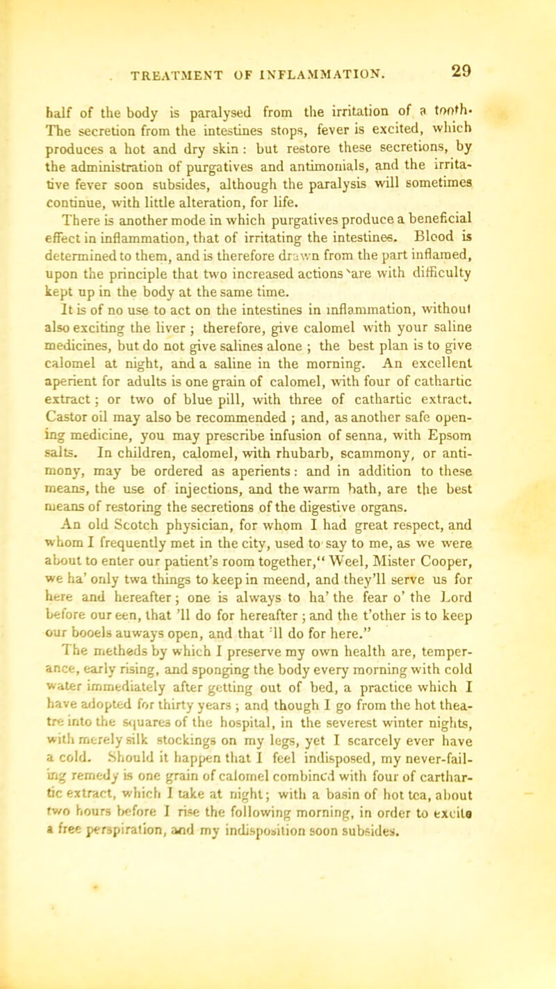 half of the body is paralysed from the irritation of a tonth- The secretion from the intestines stops, fever is excited, which produces a hot and dry skin; but restore these secretions, by the administration of purgatives and antimonials, and the irrita- tive fever soon subsides, although the paralysis will sometimes continue, with little alteration, for life. There is another mode in which purgatives produce a beneficial effect in Inflammation, that of irritating the intestines. Blood is determined to them, and is therefore drawn from the part inflamed, upon the principle that two increased actions 'are with difficulty kept up in the body at the same time. It is of no use to act on the intestines in inflammation, without also exciting the liver ; therefore, give calomel with your saline medicines, but do not give salines alone ; the best plan is to give calomel at night, and a saline in the morning. An excellent aperient for adults is one grain of calomel, with four of cathartic extract; or two of blue pill, with three of cathartic extract. Castor oil may also be recommended ; and, as another safe open- ing medicine, you may prescribe infusion of senna, with Epsom salts. In children, calomel, with rhubarb, scammony, or anti- mony, may be ordered as aperients: and in addition to these means, the use of injections, and the warm bath, are the best means of restoring the secretions of the digestive organs. An old Scotch physician, for whom I had great respect, and whom I frequently met in the city, used to say to me, as we were about to enter our patient’s room together, Weel, Mister Cooper, we ha’ only twa things to keep in meend, and they’ll serve us for here and hereafter; one is always to ha’ the fear o’ the I.ord before our een, that ’ll do for hereafter ; and the t’other is to keep OUT booels auways open, and that ’ll do for here.” The methods by which I preserve my own health are, temper- ance, early rising, and sponging the body every morning with cold water immediately after getting out of bed, a practice which I have adopted for thirty years ; and though I go from the hot thea- tre into the s<(uare3 of the hospital, in the severest winter nights, with merely silk stockings on my legs, yet I scarcely ever have a cold. Should it happen that 1 feel indisposed, my never-fail- mg remedy is one grain of calomel combined with four of carthar- tic extract, which I lake at night; with a basin of hot tea, about two hours Ijcfore I rise the following morning, in order to excite a free perspiration, and my indisposition soon subsides.