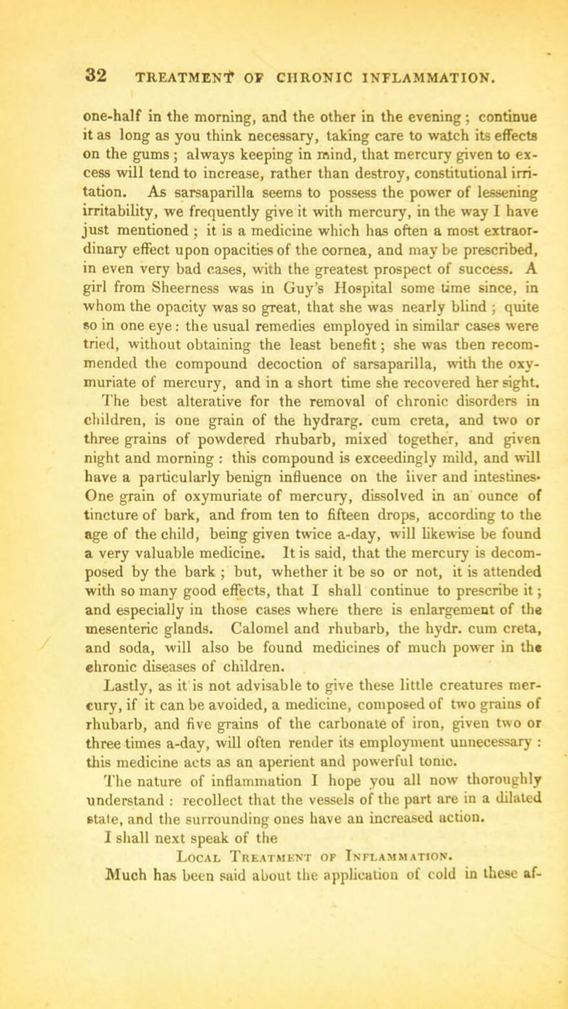 one-half in the morning, and the other in the evening; continue it as long as you think necessary, taking care to watch its effects on the gums ; always keeping in mind, that mercury given to ex- cess will tend to increase, rather than destroy, constitutional irri- tation. As sarsaparilla seems to possess the power of lessening irritability, we frequently give it with mercury, in the way I have just mentioned ; it is a medicine which has often a most extraor- dinary effect upon opacities of the cornea, and may be prescribed, in even very bad cases, with the greatest prospect of success. A girl from Sheerness was in Guy’s Hospital some time since, in whom the opacity was so great, that she was nearly blind ; quite *0 in one eye: the usual remedies employed in similar cases were tried, without obtaining the least benefit; she was then recom- mended the compound decoction of sarsaparilla, with the oxy- muriate of mercury, and in a short time she recovered her sight. 'I'he best alterative for the removal of chronic disorders in children, is one grain of the hydrarg. cum creta, and two or three grains of powdered rhubarb, mixed together, and given night and morning : this compound is exceedingly mild, and will have a particularly benign influence on the liver and intestines* One grain of oxymuriate of mercury, dissolved in an ounce of tincture of bark, and from ten to fifteen drops, according to the age of the child, being given twice a-day, will likewise be found a very valuable medicine. It is said, that the mercury is decom- posed by the bark ; but, whether it be so or not, it is attended with so many good effects, that I shall continue to prescribe it; and especially in those cases where there is enlargement of the mesenteric glands. Calomel and rhubarb, the hydr. cum creta, and soda, will also be found medicines of much power in the ehronic diseases of children. Lastly, as it is not advisable to give these little creatures mer- cury, if it can be avoided, a medicine, composed of two grains of rhubarb, and five grains of the carbonate of iron, given two or three times a-day, will often render its employment unnecessary : this medicine acts as an aperient and powerful tonic. The nature of inflammation I hope you all now thoroughly understand ; recollect that the vessels of the part are in a dilated state, and the surrounding ones have an increased action. 1 shall next speak of the Local Treatment of Inflammation. Much has been said about the application of cold in these af-