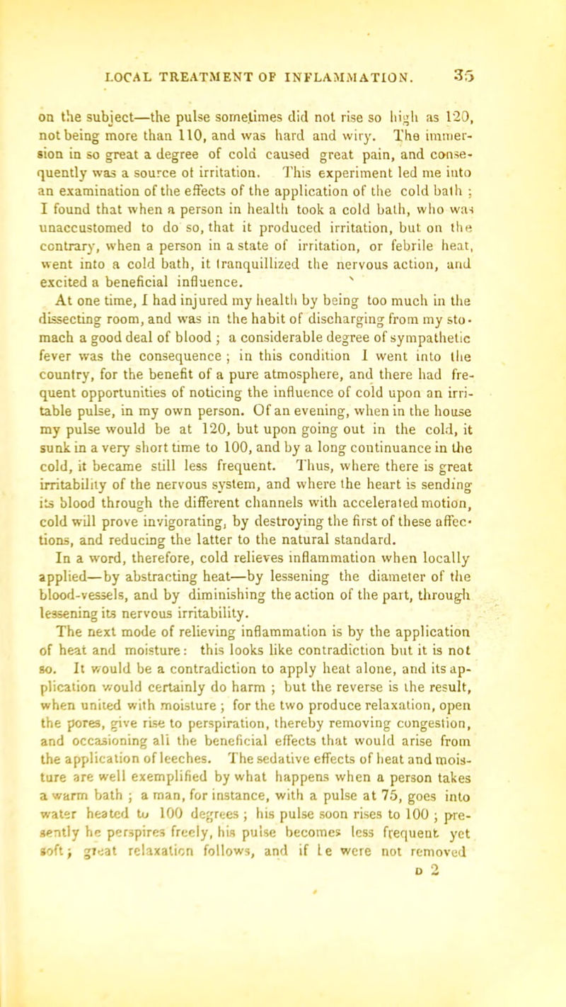 on the subject—the pulse sometimes did not rise so high as 120, not being more than 110, and was hard and wiry. The immer- sion in so great a degree of cold caused great pain, and conse- quently was a source ot irritation. This experiment led me into an examination of the effects of the application of the cold balh ; I found that when a person in health took a cold bath, who was unaccustomed to do so, that it produced irritation, but on the contrary, when a person in a state of irritation, or febrile heat, went into a cold bath, it Iranquillized the nervous action, and excited a beneficial influence. ' At one time, I had injured my health by being too much in the dissecting room, and was in the habit of discharging from my sto- mach a good deal of blood ; a considerable degree of sympathetic fever was the consequence ; in this condition 1 went into the country, for the benefit of a pure atmosphere, and there had fre- quent opportunities of noticing the influence of cold upon an irri- table pulse, in my own person. Of an evening, when in the house my pulse would be at 120, but upon going out in the cold, it sunk in a very short time to 100, and by a long continuance in the cold, it became still less frequent. Thus, where there is great irritability of the nervous system, and where the heart is sending its blood through the different channels with accelerated motion, cold will prove invigorating, by destroying the first of these affec- tions, and reducing the latter to the natural standard. In a word, therefore, cold relieves inflammation when locally applied—by abstracting heat—by lessening the diameter of the blood-vessels, and by diminishing the action of the part, througli lessening its nervous irritability. The next mode of relieving inflammation is by the application of heat and moisture; this looks like contradiction but it is not 80. It would be a contradiction to apply heat alone, and its ap- plication would certainly do harm ; but the reverse is the result, when united with moisture ; for the two produce relaxation, open the pores, give rise to perspiration, thereby removing congestion, and occasioning all the beneficial effects that would arise from the application of leeches. The sedative effects of heat and mois- ture are well exemplified by what happens when a person takes a warm bath ; a man, for instance, with a pulse at 75, goes into water heated to 100 degrees ; his pulse soon rises to 100 ; pre- sently he perspires freely, his pulse becomes less frequent yet »oft j great relaxation follows, and if le were not removed o 2