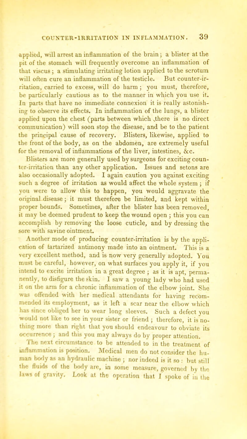 applied, will arrest an inflammation of the brain; a blister at the pit of the stomach will frequently overcome an inflammation of that viscus ; a stimulating irritating lotion applied to the scrotum will often cure an inflammation of the testicle. But counter-ir- ritation, carried to excess, will do harm ; you must, therefore, be particularly cautious as to the manner in which you use it. In parts that have no immediate connexion it is really astonish- ing to observe its effects. In inflammation of the lungs, a blister applied upon the chest (parts between which dhere is no direct communication) will soon stop the disease, and be to the patient the principal cause of recovery. Blisters, likewise, applied to the front of the body, as on the abdomen, are extremely useful for the removal of inflammations of the liver, intestines, &c. Blisters are more generally used by surgeons for exciting coun- ter-irritation than any other application. Issues and setons are also occasionally adopted. I again caution you against exciting such a degree of irritation as would affect the whole system ; if you were to allow this to happen, you would aggravate the original disease; it must therefore be limited, and kept within proper bounds. Sometimes, after the blister has been removed, it may be deemed prudent to keep the wound open ; this you can accomplish by removing the loose cuticle, and by dressing the sore with savine ointment. Another mode of producing counter-irritation is by the appli- cation of tartarized antimony made into an ointment. This is a very excellent method, and is now very generally adopted, 'i'ou must be careful, however, on what surfaces you apply it, if you intend to excite irritation in a great degree ; as it is apt, perma- nently, to disfigure the skin. I saw a young lady who had used it on the arm for a chronic inflammation of the elbow joint. She was offended with her medical attendants for having recom- mended its employment, as it left a scar near the elbow which has since obliged her to wear long sleeves. Such a defect you would not like to see in your sister or friend ; therefore, it is no- thing more than right that you should endeavour to obviate its occurrence ; and this you may always do by proper attention. file next circumstance to be attended to in the treatment of inflammation is position. Medical men do not consider the hu- man bofly as an hydraulic machine ; nor indeed is it so : but still the fluids of the body are, in some measure, governed by the laws of gravity. Look at the operation that I spoke of in the