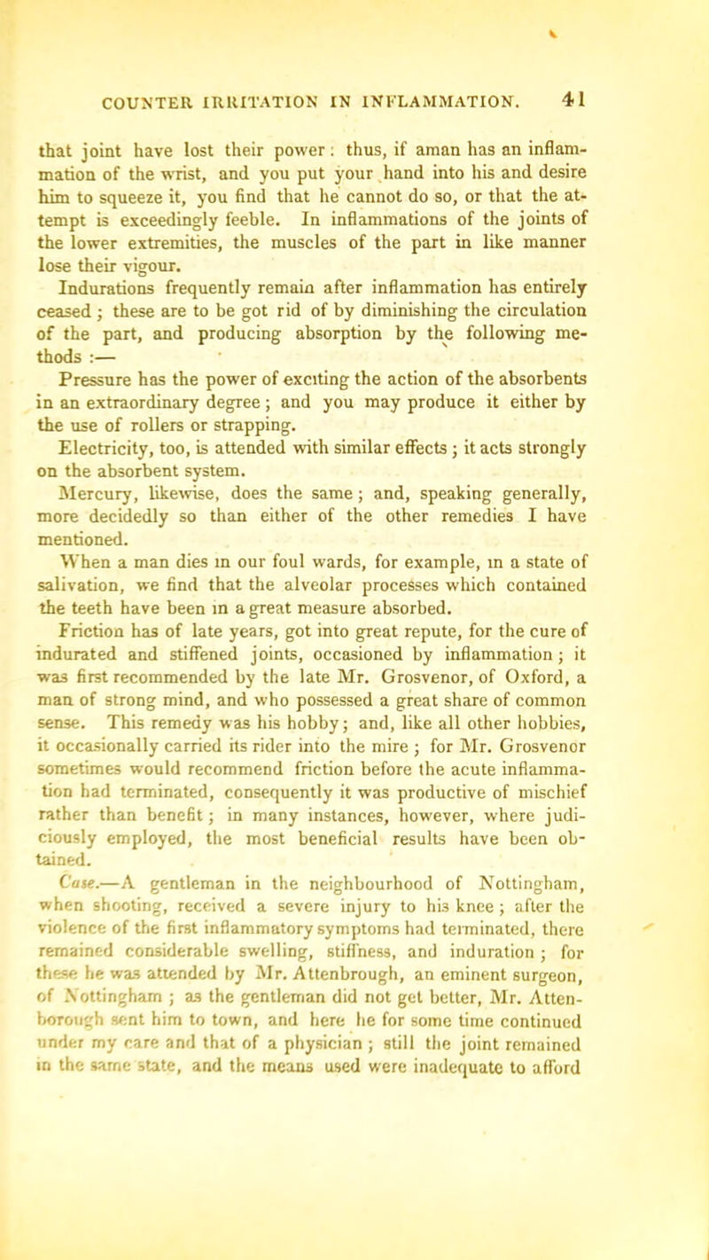 that joint have lost their power; thus, if aman has an inflam- mation of the wrist, and you put your hand into his and desire him to squeeze it, you find that he cannot do so, or that the at- tempt is exceedingly feeble. In inflammations of the joints of the lower extremities, the muscles of the part in like manner lose their vigour. Indurations frequently remain after inflammation has entirely ceased ; these are to be got rid of by diminishing the circulation of the part, and producing absorption by the following me- thods :— Pressure has the power of exciting the action of the absorbents in an extraordinary degree; and you may produce it either by the use of rollers or strapping. Electricity, too, is attended with similar effects ; it acts strongly on the absorbent system. Mercury, likeivise, does the same; and, speaking generally, more decidedly so than either of the other remedies I have mentioned. When a man dies in our foul wards, for example, in a state of salivation, we find that the alveolar processes which contained the teeth have been in a great measure absorbed. Friction has of late years, got into great repute, for the cure of indurated and stiffened joints, occasioned by inflammation; it was first recommended by the late Mr. Grosvenor, of Oxford, a man of strong mind, and who possessed a great share of common sense. This remedy was his hobby; and, like all other hobbies, it occasionally carried hs rider into the mire ; for Mr. Grosvenor sometimes would recommend friction before the acute inflamma- tion had terminated, consequently it was productive of mischief rather than benefit; in many instances, however, where judi- ciously employed, the most beneficial results have been ob- tained. Ca%e.—A gentleman in the neighbourhood of Nottingham, when shooting, received a severe injury to his knee ; after the violence of the first inflammatory symptoms had terminated, there remained considerable swelling, stiffness, and induration ; for these he was attended by Mr. Attenbrough, an eminent surgeon, of .Nottingham ; as the gentleman did not get better, Mr. Atten- lioToiigh sent him to town, and here he for some time continued under my care and that of a physician ; still the joint remained in the same state, and the means used were inadequate to afford