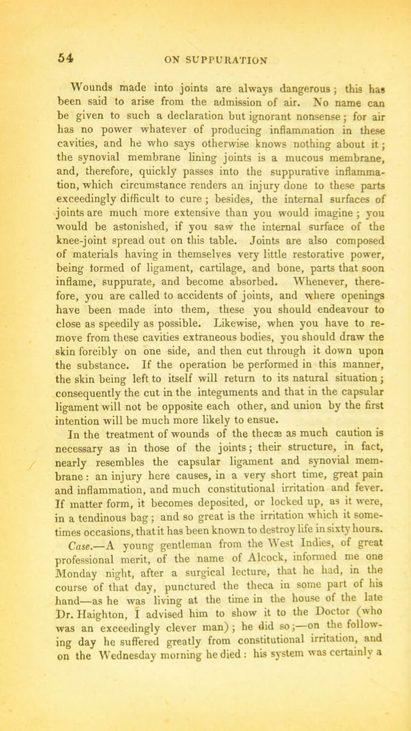 Wounds made into joints are always dangerous; this has been said to arise from the admission of air. No name can be given to such a declaration but ignorant nonsense; for air has no power whatever of producing inflammation in these cavities, and he who says otherwise knows nothing about it; the synovial membrane lining joints is a mucous membrane, and, therefore, quickly passes into the suppurative inflamma- tion, which circumstance renders an injury done to these parts exceedingly difficult to cure ; besides, the internal surfaces of joints are much more extensive than you would imagine; you would be astonished, if you saw the internal surface of the knee-joint spread out on this table. Joints are also composed of materials having in themselves very little restorative power, being formed of ligament, cartilage, and bone, parts that soon inflame, suppurate, and become absorbed. Whenever, there- fore, you are called to accidents of joints, and where openings have been made into them, these you should endeavour to close as speedily as possible. Likewise, when you have to re- move from these cavities extraneous bodies, you should draw the skin forcibly on one side, and then cut through it down upon the substance. If the operation be performed in this manner, the skin being left to itself will return to its natural situation ; consequently the cut in the integuments and that in the capsular ligament will not be opposite each other, and union by the first intention will be much more likely to ensue. In the treatment of wounds of the thecae as much caution is necessary as in those of the joints; their structure, in fact, nearly resembles the capsular ligament and synovial mem- brane : an injury here causes, in a very short time, great pain and inflammation, and much constitutional irritation and fever. If matter form, it becomes deposited, or locked up, as it were, in a tendinous bag; and so great is the irritation which it some- times occasions, that it has been known to destroy life in sixty hours. Case.—A young gentleman from the \\ est Indies, of great professional merit, of the name of Alcock, informed me one Monday night, after a surgical lecture, that he had, in the course of that day, punctured the theca in some part of his hand—as he was living at the time in the house of the late Dr. Haighton, I advised him to show it to the Doctor (who was an exceedingly clever man); he did so;—on the follow- ing day he suffered greatly from constitutional irritation, and on the Wednesday morning he died : his system was certainly a