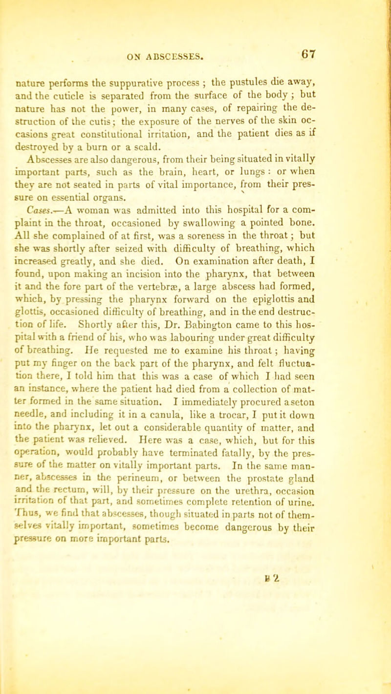 nature performs the suppurative process ; the pustules die away, and the cuticle is separated from the surface of the body ; but nature has not the power, in many cases, of repairing the de- struction of the cutis; the exposure of the nerves of the skin oc- casions great constitutional irritation, and the patient dies as if destroyed by a burn or a scald. Abscesses are also dangerous, from their being situated in vitally important parts, such as the brain, heart, or lungs : or when they are not seated in parts of vital importance, from their pres- sure on essential organs. Cases.-^A woman was admitted into this hospital for a com- plaint in the throat, occasioned by swallowing a pointed bone. All she complained of at first, was a soreness in the throat; but she was shortly after seized with difficulty of breathing, which increased greatly, and she died. On examination after death, I found, upon making an incision into the pharynx, that between it and the fore part of the vertebrse, a large abscess had formed, which, by pressing the pharynx forward on the epiglottis and glottis, occasioned difficulty of breathing, and in the end destruc- tion of life. Shortly after this. Dr. Babington came to this hos- pital with a friend of his, who was labouring under great difficulty of breathing. Ife requested me to examine his throat; having put my finger on the back part of the pharynx, and felt fluctua- tion there, I told him that this was a case of which I had seen an instance, where the patient had died from a collection of mat- ter formed in the same situation. I immediatel)' procured aseton needle, and including it in a canula, like a trocar, I put it down into the pharynx, let out a considerable quantity of matter, and the patient was relieved. Here was a case, which, but for this operation, would probably have terminated fatally, by the pres- sure of the matter on vitally important parts. In the same man- ner, abscesses in the perineum, or between the prostate gland and the rectum, will, by their pressure on the urethra, occasion irritation of that part, and sometimes complete retention of urine. Thus, we find that abscesses, though situated in parts not of them- selves vitally important, sometimes become dangerous by their pressure on more important parts.