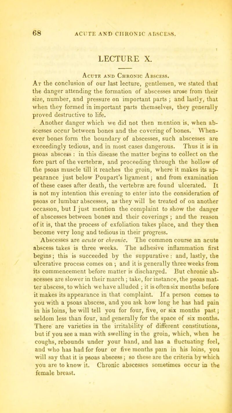 LECTURE X. Acute and Chronic Abscess. At the conclusion of our last lecture, gentlemen, we stated that the danger attending the formation of abscesses arose from their size, number, and pressure on important parts ; and lastly, that when they formed in important parts themselves, they generally proved destructive to life. Another danger which we did not then mention is, when ab- scesses occur between bones and the covering of bones. When- ever bones form the boundary of abscesses, such abscesses are exceedingly tedious, and in most cases dangerous. Thus it is in psoas abscess : in this disease the matter begins to collect on the fore part of the vertebrse, and proceeding through the hollow of the psoas muscle till it reaches the groin, where it makes its ap- pearance just below Poupart’s ligament; and from examination of these cases after death, the vertebrae are found ulcerated. It is not my intention this evening to enter into the consideration of psoas or lumbar abscesses, as they will be treated of on another occasion, but I just mention the complaint to show the danger of abscesses between bones and their coverings j and the reason of it is, that the process of exfoliation takes place, and they then become very long and tedious in their progress. Abscesses are acute or chronic. The common course an acute abscess takes is three weeks. The adhesive inflammation first begins; this is succeeded by the suppurative : and, lastly, the ulcerative process comes on ; and it is generally three weeks from its commencement before matter is discharged. But chronic ab- scesses are slower in their march ; take, for instance, the psoas mat- ter abscess, to which we have alluded ; it is often six months before it makes its appearance in that complaint. If a person comes to you with a psoas abscess, and you ask how long he has had pain in his loins, he will tell you for four, five, or six months past; seldom less than four, and generally for the space of six months. There are varieties in the irritability of different constitutions, but if you see a man with swelling in the groin, which, when he coughs, rebounds under your hand, and has a fluctuating feel, and who has had for four or five months pam in his loins, you will say that it is psoas abscess; so these are the criteria by which you are to know it. Chronic abscesses sometimes occur in the female breast.