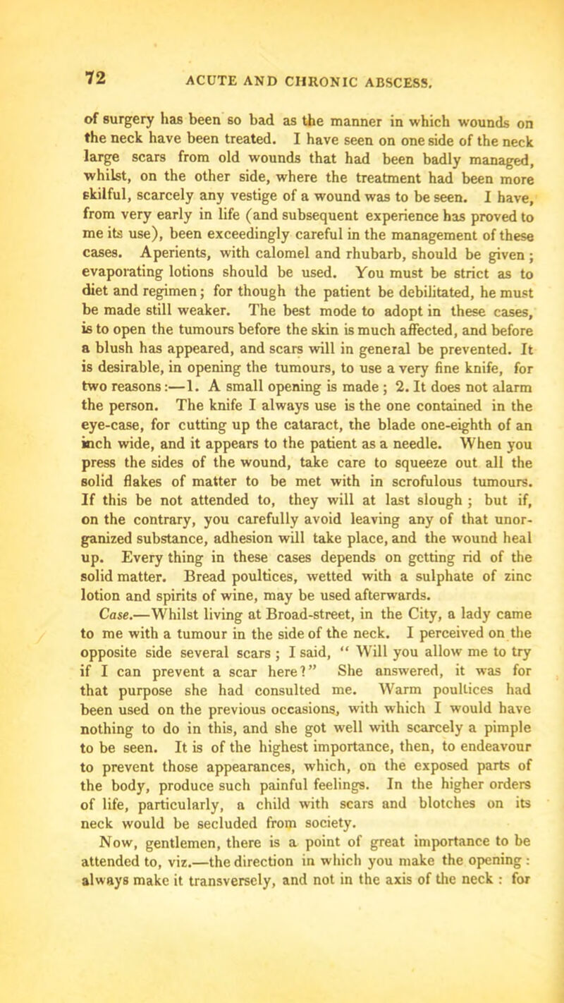 of surgery has been so bad as the manner in which wounds on the neck have been treated. I have seen on one side of the neck large scars from old wounds that had been badly managed, whilst, on the other side, where the treatment had been more skilful, scarcely any vestige of a wound was to be seen. I have, from very early in life (and subsequent experience has proved to me its use), been exceedingly careful in the management of these cases. Aperients, with calomel and rhubarb, should be given ; evaporating lotions should be used. You must be strict as to diet and regimen; for though the patient be debilitated, he must be made still weaker. The best mode to adopt in these cases, is to open the tumours before the skin is much affected, and before a blush has appeared, and scars will in general be prevented. It is desirable, in opening the tumours, to use a very fine knife, for two reasons:—1. A small opening is made ; 2. It does not alarm the person. The knife I always use is the one contained in the eye-case, for cutting up the cataract, the blade one-eighth of an inch wide, and it appears to the patient as a needle. When you press the sides of the wound, take care to squeeze out all the solid flakes of matter to be met with in scrofulous tumours. If this be not attended to, they will at last slough ; but if, on the contrary, you carefully avoid leaving any of that unor- ganized substance, adhesion will take place, and the wound heal up. Every thing in these cases depends on getting rid of the solid matter. Bread poultices, wetted with a sulphate of zinc lotion and spirits of wine, may be used afterwards. Case.—Whilst living at Broad-street, in the City, a lady came to me with a tumour in the side of the neck. I perceived on the opposite side several scars ; I said, “ Will you allow me to try if I can prevent a scar here?” She answered, it was for that purpose she had consulted me. Warm poultices had been used on the previous occasions, with which I would have nothing to do in this, and she got well with scarcely a pimple to be seen. It is of the highest importance, then, to endeavour to prevent those appearances, which, on the exposed parts of the body, produce such painful feelings. In the higher orders of life, particularly, a child with scars and blotches on its neck would be secluded from society. Now, gentlemen, there is a point of great importance to be attended to, viz.—the direction in which you make the opening : always make it transversely, and not in the axis of the neck : for