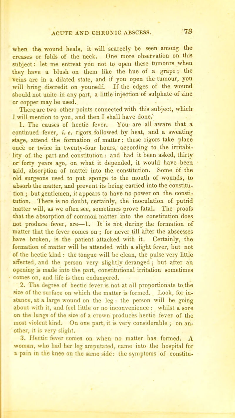 when the wound heals, it will scarcely be seen among the creases or folds of the neck. One more observation on this subject: let me entreat you not to open these tumours when they have a blush on them like the hue of a grape; the veins are in a dilated state, and if you open the tumour, you will bring discredit on yourself. If the edges of the wound should not unite in any part, a little injection of sulphate of zinc or copper may be used. There are two other points connected with this subject, which I will mention to you, and then I shall have done.' 1. The causes of hectic fever. You are all aware that a continued fever, i. e. rigors followed by heat, and a sweating stage, attend the formation of matter: these rigors take place once or twice in twenty-four hours, according to the irritabi- lity of the part and constitution : and had it been asked, thirty or forty years ago, on what it depended, it would have been said, absorption of matter into the constitution. Some of the old surgeons used to put sponge to the mouth of wounds, to absorb the matter, and prevent its being carried into the constitu- tion ; but gentlemen, it appears to have no power on the consti- tution. There is no doubt, certainly, the inoculation of putrid matter will, as we often see, sometimes prove fatal. The proofs that the absorption of common matter into the constitution does not produce fevei, are—1. It is not during the formation of matter that the fever comes on ; for never till after the abscesses have broken, is the patient attacked with it. Certainly, the formation of matter will be attended with a slight fever, but not of the hectic kind : the tongue will be clean, the pulse very little affected, and the person very slightly deranged; but after an opening is made into the part, constitutional irritation sometimes comes on, and life is then endangered. 2. The degree of hectic fever is not at all proportionate to the size of the surface on which the matter is formed. Look, for in- stance, at a large wound on the leg ; the person will be going about with it, and feel little or no inconvenience : whilst a sore on the lungs of the size of a crown produces hectic fever of the most violent kind. On one part, it is very considerable ; on an- other, it is very slight. 3. Hectic fever comes on when no matter has formed. A woman, who had her leg amputated, came into the hospital for a pain in the knee on the same side: the symptoms of constitu-
