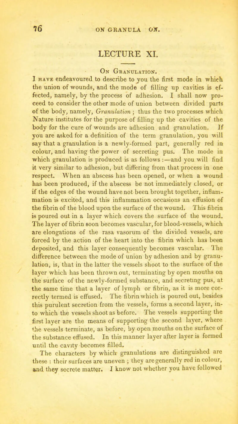 LECTURE XI. On Granulation. I HAVE endeavoured, to describe to you the first mode in which the union of wounds, and the mode of filling up cavities is ef- fected, namely, by the process of adhesion. I shall now pro- ceed to consider the other mode of union between divided parts of the body, namely. Granulation ; thus the two processes which Nature institutes for the purpose of filling up the cavities of the body for the cure of wounds are adhesion and granulation. If you are asked for a definition of the term granulation, you will say that a granulation is a newly-formed part, generally red in colour, and having the power of secreting pus. The mode in which granulation is produced is as follows ;—and you will find it very similar to adhesion, but differing from that process in one respect. When an abscess has been opened, or when a wound has been produced, if the abscess be not immediately closed, or if the edges of the wound have not been brought together, inflam- mation is excited, and this inflammation occasions an effusion of the fibrin of the blood upon the surface of the wound. This fibrin is poured out in a layer which covers the surface of the wound. The layer of fibrin soon becomes vascular, for blood-vessels, which are elongations of the rasa vasorum of the divided vessels, are forced by the action of the heart into the fibrin which has been deposited, and this layer consequently becomes vascular. The difference between the mode of union by adhesion and by granu- lation, is, that in the latter the vessels shoot to the surface of the layer which has been thrown out, terminating by open mouths on the surface of the newly-formed substance, and secreting pus, at the same time that a layer of lymph or fibrin, as it is more cor- rectly termed is effused. The fibrin which is poured out, besides this purulent secretion from the vessels, forms a second layer, in- to which the vessels shoot as before. The vessels supporting the first layer are the means of supporting the second layer, where the vessels terminate, as before, by open mouths on the surface of the substance effused. In this manner layer after layer is formed until the cavity becomes filled. The characters by which granulations are distinguished are these : their surfaces are uneven ; they are generally red in colour, and they secrete matter. I know not whether you have followed