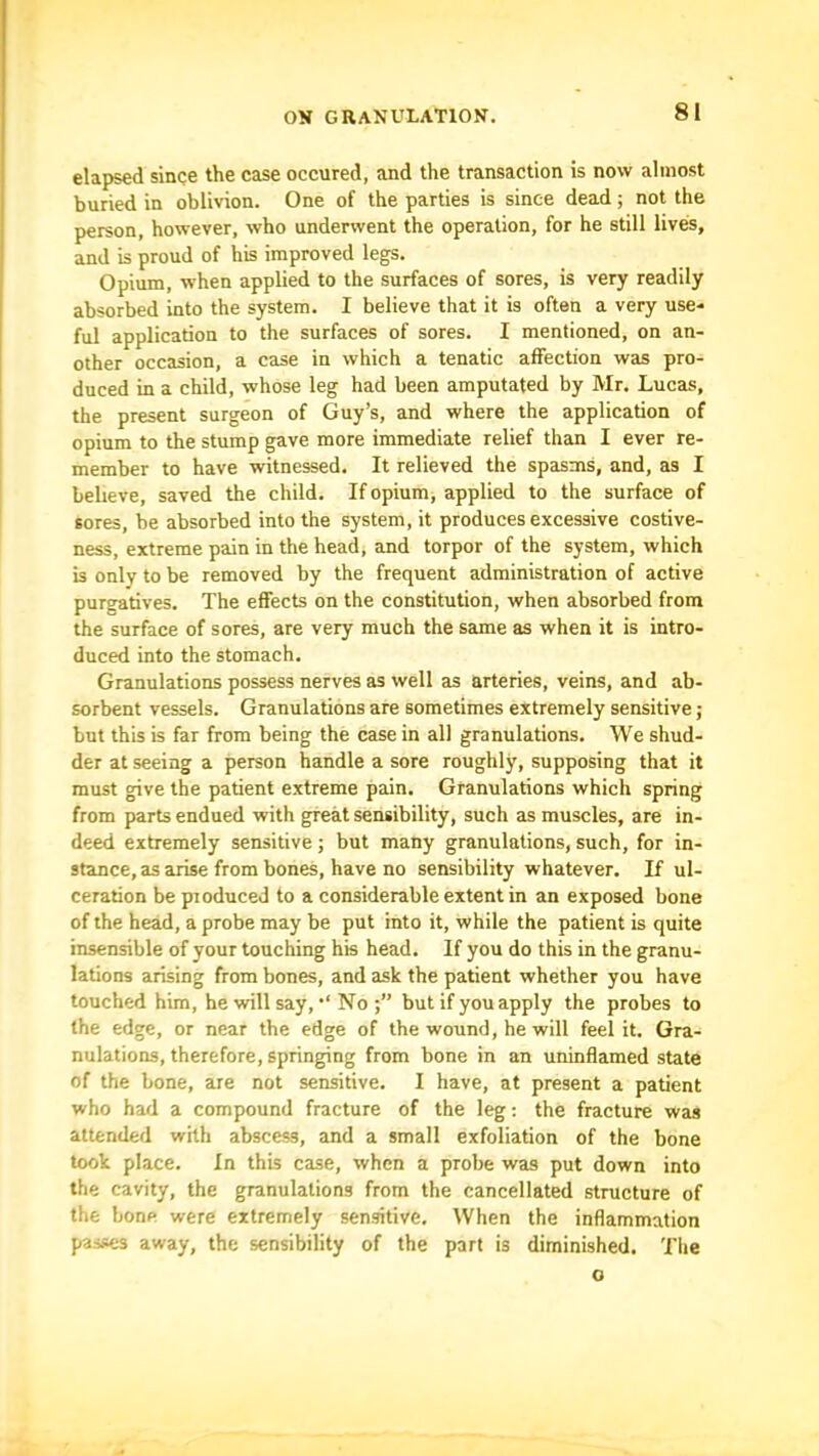 elapsed singe the case occured, and the transaction is now almost buried in oblivion. One of the parties is since dead; not the person, however, who underwent the operation, for he still lives, and is proud of his improved legs. Opium, when applied to the surfaces of sores, is very readily absorbed into the system. I believe that it is often a very use- ful application to the surfaces of sores. I mentioned, on an- other occasion, a case in which a tenatic affection was pro- duced in a child, whose leg had been amputated by Mr. Lucas, the present surgeon of Guy’s, and where the application of opium to the stump gave more immediate relief than I ever re- member to have witnessed. It relieved the spasms, and, as I believe, saved the child. If opium, applied to the surface of sores, be absorbed into the system, it produces excessive costive- ness, extreme pain in the head, and torpor of the system, which is only to be removed by the frequent administration of active purgatives. The effects on the constitution, when absorbed from the surface of sores, are very much the same as when it is intro- duced into the stomach. Granulations possess nerves as well as arteries, veins, and ab- sorbent vessels. Granulations are sometimes extremely sensitive; but this is far from being the case in all granulations. We shud- der at seeing a person handle a sore roughly, supposing that it must give the patient extreme pain. Granulations which spring from parts endued with great sensibility, such as muscles, are in- deed extremely sensitive; but many granulations, such, for in- stance, as arise from bones, have no sensibility whatever. If ul- ceration bepioduced to a considerable extent in an exposed bone of the head, a probe may be put into it, while the patient is quite insensible of your touching his head. If you do this in the granu- lations arising from bones, and ask the patient whether you have touched him, he will say, •'No but if you apply the probes to the edge, or near the edge of the wound, he will feel it. Gra- nulations, therefore, springing from bone in an uninflamed state of the bone, are not sensitive, I have, at present a patient who had a compound fracture of the leg; the fracture was attended with abscess, and a small exfoliation of the bone took place. In this case, when a probe was put down into the cavity, the granulations from the cancellated structure of the bone were extremely sensitive. When the inflammation passes away, the sensibility of the part is diminished. The o