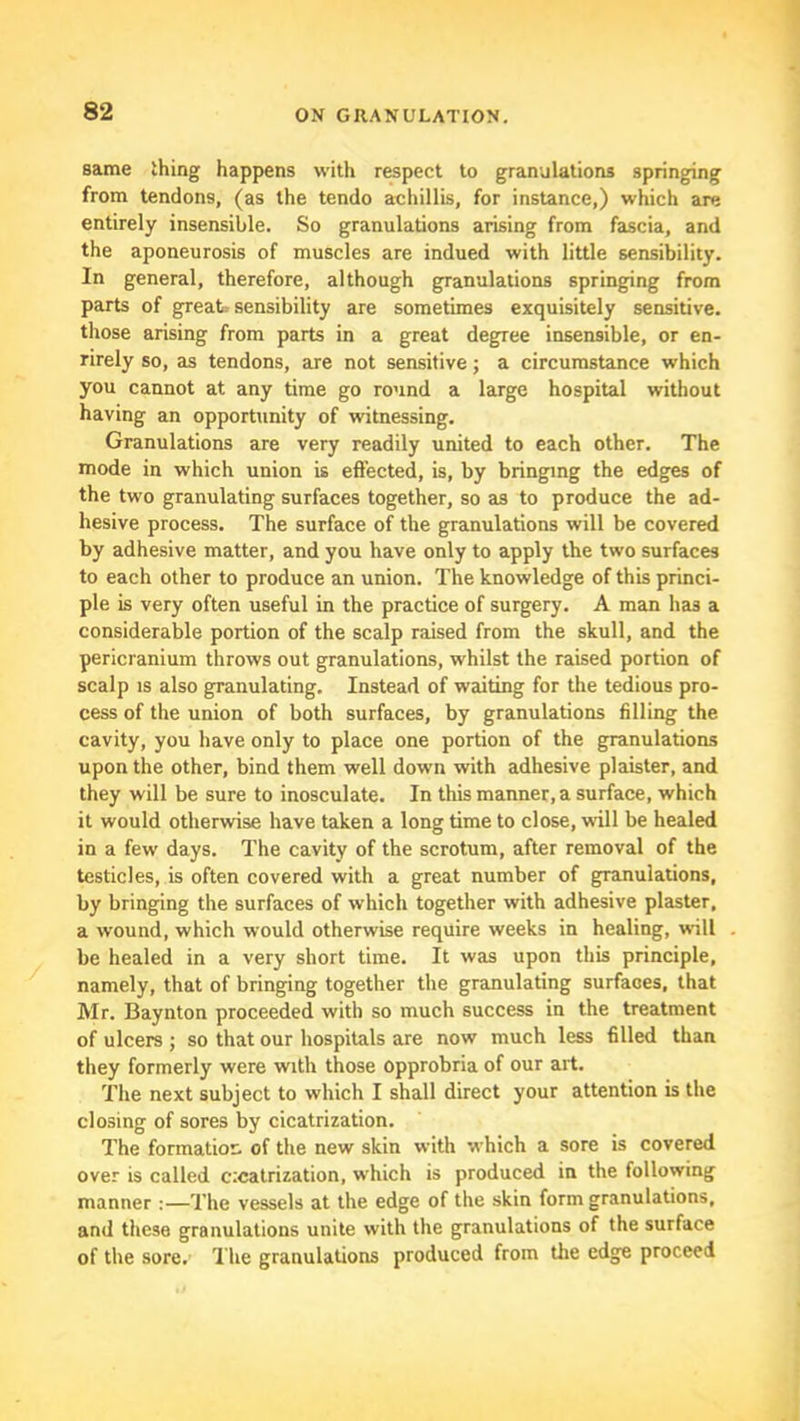 same thing happens with respect to granulations springing from tendons, (as the tendo achillis, for instance,) which are entirely insensible. So granulations arising from fascia, and the aponeurosis of muscles are indued with little sensibility. In general, therefore, although granulations springing from parts of great, sensibility are sometimes exquisitely sensitive, those arising from parts in a great degree insensible, or en- rirely so, as tendons, are not sensitive; a circumstance which you cannot at any time go round a large hospital without having an opportunity of witnessing. Granulations are very readily united to each other. The mode in which union is efiected, is, by bringing the edges of the two granulating surfaces together, so as to produce the ad- hesive process. The surface of the granulations will be covered by adhesive matter, and you have only to apply the two surfaces to each other to produce an union. The knowledge of this princi- ple is very often useful in the practice of surgery. A man has a considerable portion of the scalp raised from the skull, and the pericranium throws out granulations, whilst the raised portion of scalp IS also granulating. Instead of waiting for the tedious pro- cess of the union of both surfaces, by granulations filling the cavity, you have only to place one portion of the granulations upon the other, bind them well down with adhesive plaister, and they will be sure to inosculate. In this manner, a surface, which it would otherwise have taken a long time to close, will be healed in a few days. The cavity of the scrotum, after removal of the testicles, is often covered with a great number of granulations, by bringing the surfaces of which together with adhesive plaster, a wound, which would otherwise require weeks in healing, will be healed in a very short time. It was upon this principle, namely, that of bringing together the granulating surfaces, that Mr. Baynton proceeded with so much success in the treatment of ulcers ; so that our hospitals are now much less filled than they formerly were with those opprobria of our art. The next subject to which I shall direct your attention is the closing of sores by cicatrization. The formation of the new skin with which a sore is covered over is called c;catrization, which is produced in the following manner :—The vessels at the edge of the skin form granulations, and these granulations unite with the granulations of the surface of the sore. The granulations produced from the edge proceed