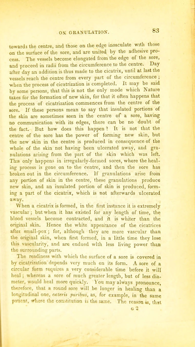 toward} the centre, and those on the edge inosculate with those on the surface of the sore, and are united by the adhesive pro- cess. The vessels become elongated from the edge of the sore, and proceed in radii from the circumference to the centre. Day after dav an addition is thus made to the cicatrix, until at last the vessels reach the centre from every part of tlie circumference ; when the process of cicatrization is completed. It may be said by some persons, that this is not the only mode which Nature takes for the formation of new skin, for that it often happens that the process of cicatrization commences from the centre of the sore. If these persons mean to say that insulated portions of the skin are sometimes seen in the centre ot a sore, having no communication with its edges, there can be no doubt of the fact. But how does this happen ? It is not that the centre of the sore has the power of forming new skin, but the new skin in the centre is produced in consequence of the whole of the skin not having been ulcerated away, and gra- nulations arising from the part of the skin which was left. This only happens in irregularly-formed sores, where the heal- ing process is gone on to the centre, and then the sore has broken out in the circumference. If granulations arise from any portion of skin in the centre, these granulations produce new skin, and an insulated portion of skin is produced, form- ing a part of the cicatrix, which is not afterwards ulcerated away. When a cicatrix is formed, in the first instance it is extremely vascular; but when it has existed for any length of time, the blood vessels become contracted, and it is whiter than the original skin. Hence the white appearance of the cicatrices aftei small-pox; for, although they are more vascular than the original skin, when first formed, in a little time they lose this vascularity, and are endued with less living power than the surrounding parts. The readiness with which the surface of a sore is covered in by cicatrization depends very much on its form. A sore of a circular form requires a very considerable time before it will heal; whereas a sore of much greater length, but of less dia- meter, would heal more quickly. Voii may always pronounce, therefore, that a round sore will be longer in healing than a longitudinal one, ciclerit paribus, as, for example, in the same puient, where the coa.titution ii the same. The reason is, that ti 2