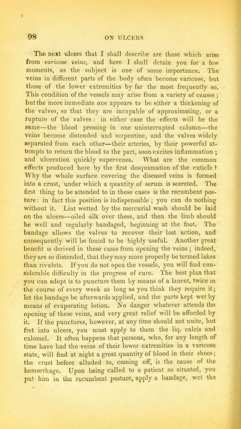 The next ulcers that I shall describe are those which arise from varicose veins, and here I shall detain you for a few moments, as the subject is one of some importance. The veins in different parts of the body often become varicose, but those of the lower extremities by far the most frequently so. This condition of the vessels may arise from a variety of causes; but the more immediate one appears to be either a thickening of the valves, so that they are incapable of approximating, or a rupture of the valves : in either case the effects will be the same—the blood pressing in one uninterrupted column—the veins become distended and serpentine, and the valves widely separated from each other—their arteries, by their powerful at- tempts to return the blood to the part, soon excites inflammation ; and ulceration quickly supervenes. What are the common effects produced here by the first desquamation of the cuticle 1 Why the whole surface covering the diseased veins is formed into a crust, under which a quantity of serum is secreted. The first thing to be attended to in these cases is the recumbent pos- ture : in fact this position is indispensable ; you can do nothing without it. Lint wetted by the mercurial wash should be laid on the ulcers—oiled silk over these, and then the limb should be well and regularly bandaged, beginning at the foot. The bandage allows the valves to recover their lost action, and consequently will be found to be highly useful. Another great benefit is derived in these cases from opening the veins ; indeed, they are so distended, that they may more properly be termed lakes than rivulets. If you do not open the vessels, you will find con- siderable difficulty in the progress of cure. The best plan that you can adopt is to puncture them by means of a lancet, twice m the course of every week as long as you think they require it; let the bandage be afterwards applied, and the parts kept wet by means of evaporating lotion. No danger whatever attends the opening of these veins, and very great relief will be afforded by it. If the punctures, however, at any time should not unite, but fret into ulcers, you must apply to them the liq. calcis and calomel. It often happens that persons, who, for any length of time have had the veins of their lower extremities in a varicose state, will find at night a great quantity of blood in their shoes; the crust before alluded to, coming off, is the cause of the hemorrhage. Upon being called to a patient so situated, you put him in the recumbent posture, apply a bandage, wet the