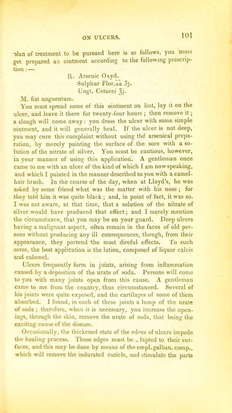 ->lan of treatment to be pursued here is as follows, you must get prepared aa ointment according to the following prescrip- tion :— R. Arsenic Oxyd. Sulphur Flor.aa 3j. Ungt. Cetacei jj. M. fiat unguenlum. You must spread some of this ointment on lint, lay it on the ulcer, and leave it there for twenty-four houm ; then remove it; a slough will come away: you dress the ulcer with some simple ointment, and it will generally heal. If the ulcer is not deep, you may cure this complaint without using thd arsenical prepa- ration, by merely painting the surface of the sore with a so- lution of the nitrate of silver. You must be cautious, however, in your manner of using this application. A gentleman once came to me with an ulcer of the kind of which I am now speaking, cind which I painted in the manner described to you with a camel- hair brush. In the course of the day, when at Lloyd’s, he was asked by some friend what was the matter with his nose ; for they told him it was quite black; and, in point of fact, it was so. I was not aware, at that time, that a solution of the nitrate of silver would have produced that effect; and I merely mention the circumstance, that you may be on your guard. Deep ulcers having a malignant aspect, often remain in tbe faces of old per- sons without producing any ill consequences, though, from their appearance, they portend the most direful effects. To such sores, the best application is the lotion, composed of liquor calcis and calomel. Ulcers frequently form in joints, arising from inflammation caused by a deposition of the urate of soda. Persons will come to you with many joints open from this cause. A gentleman came to me from the country, thus circumstanced. Several of his joints were quite exposed, and the cartilages of some of them absorbed. I found, in each of these joints a lump of the urate of soda ; therefore, when it is necessary, you increase the open- ings, through the skin, remove the urate of soda, that being the exciting cause of the disease. Occasionally, the thickened state of the edfes of ulcers impede the healing process. These edges must be ..lapted to their sur- faces, and this may be done by means of the empl.galban. comp., which will remove the indurated cuticle, and stimulate the parts