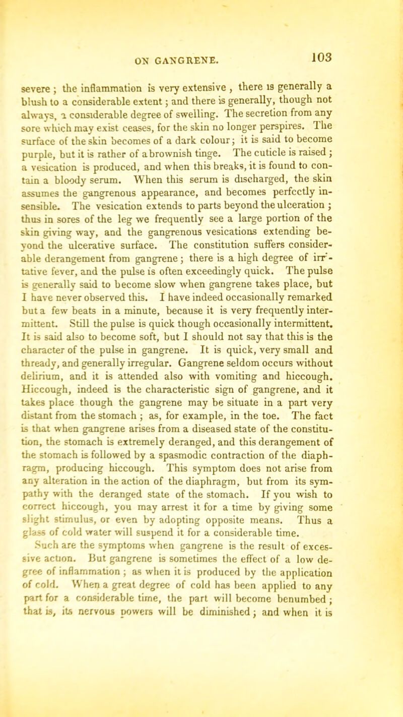 severe ; the inflammation is very extensive , there is generally a blush to a considerable extent; and there is generally, though not always, a considerable degree of swelling. The secretion from any sore which may exist ceases, for the skin no longer perspires. The surface of the skin becomes of a dark colour; it is said to become purple, but it is rather of a brownish tinge. The cuticle is raised ; a vesication is produced, and when this breaks, it is found to con- tain a bloody serum. When this serum is discharged, the skin assumes the gangrenous appearance, and becomes perfectly in- sensible. The vesication extends to parts beyond the ulceration ; thus in sores of the leg we frequently see a large portion of the skin giving way, and the gangrenous vesications extending be- yond the ulcerative surface. The constitution suffers consider- able derangement from gangrene ; there is a high degree of irr- tative fever, and the pulse is often exceedingly quick. The pulse is generally said to become slow when gangrene takes place, but I have never observed this. I have indeed occasionally remarked but a few beats in a minute, because it is very frequently inter- mittent. Still the pulse is quick though occasionally intermittent. It is said also to become soft, but 1 should not say that this is the character of the pulse in gangrene. It is quick, very small and thready, and generally irregular. Gangrene seldom occurs without delirium, and it is attended also with vomiting and hiccough. Hiccough, indeed is the characteristic sign of gangrene, and it takes place though the gangrene may be situate in a part very distant from the stomach ; as, for example, in the toe. The fact is that when gangrene arises from a diseased state of the constitu- tion, the stomach is extremely deranged, and this derangement of the stomach is followed by a spasmodic contraction of the diaph- ragm, producing hiccough. This symptom does not arise from any alteration in the action of the diaphragm, but from its sjrm- pathy with the deranged state of the stomach. If you wish to correct hiccough, you may arrest it for a time by giving some slight stimulus, or even by adopting opposite means. Thus a glass of cold water will suspend it for a considerable time. .Such are the symptoms when gangrene is the result of exces- sive action. But gangrene is sometimes the effect of a low de- gree of inflammation ; as when it is produced by the application of cold. When a great degree of cold has been applied to any part for a coasiderable time, the part will become benumbed ; that is, its nervous powers will be diminished; and when it is