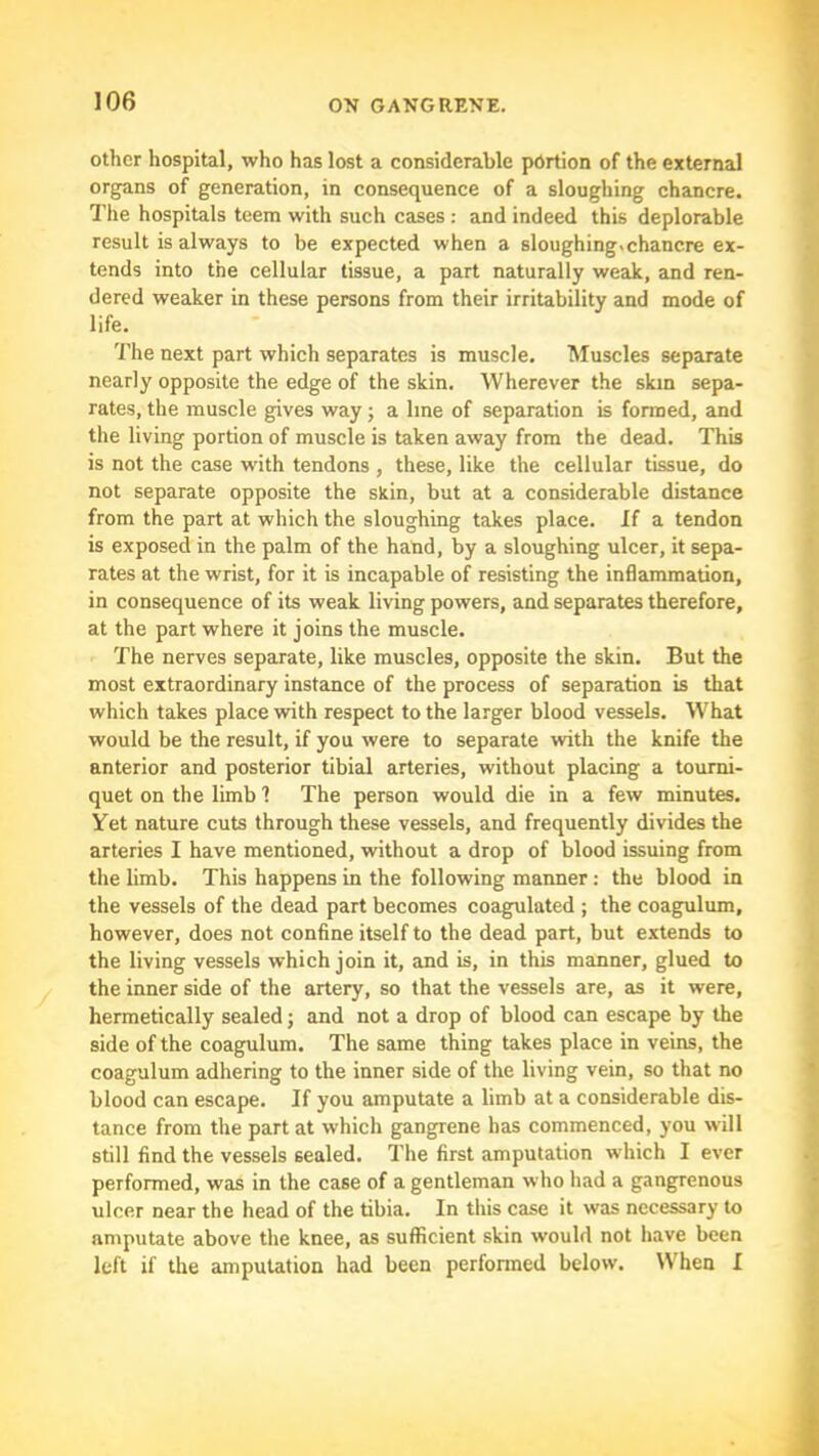 other hospital, who has lost a considerable portion of the external organs of generation, in consequence of a sloughing chancre. The hospitals teem with such cases : and indeed this deplorable result is always to be expected when a sloughing.chancre ex- tends into the cellular tissue, a part naturally weak, and ren- dered weaker in these persons from their irritability and mode of life. 7’he next part which separates is muscle. Muscles separate nearly opposite the edge of the skin. Wherever the skin sepa- rates, the muscle gives way j a line of separation is formed, and the living portion of muscle is taken away from the dead. This is not the case with tendons , these, like the cellular tissue, do not separate opposite the skin, but at a considerable distance from the part at which the sloughing takes place, if a tendon is exposed in the palm of the hand, by a sloughing ulcer, it sepa- rates at the wrist, for it is incapable of resisting the inflammation, in consequence of its weak living powers, and separates therefore, at the part where it joins the muscle. The nerves separate, like muscles, opposite the skin. But the most extraordinary instance of the process of separation is that which takes place with respect to the larger blood vessels. What would be the result, if you were to separate with the knife the anterior and posterior tibial arteries, without placing a tourni- quet on the limb 1 The person would die in a few minutes. Yet nature cuts through these vessels, and frequently divides the arteries I have mentioned, without a drop of blood issuing from the limb. This happens in the following manner : the blood in the vessels of the dead part becomes coagulated ; the coagulum, however, does not confine itself to the dead part, but extends to the living vessels which join it, and is, in this manner, glued to the inner side of the artery, so that the vessels are, as it were, hermetically sealed; and not a drop of blood can escape by the side of the coagulum. The same thing takes place in veins, the coagulum adhering to the inner side of the living vein, so that no blood can escape. If you amputate a limb at a considerable dis- tance from the part at which gangrene has commenced, you will still find the vessels sealed. The first amputation which I ever performed, was in the case of a gentleman who had a gangrenous ulcer near the head of the tibia. In this case it was necessary to amputate above the knee, as sufficient skin would not have been left if the amputation had been performed below. When I