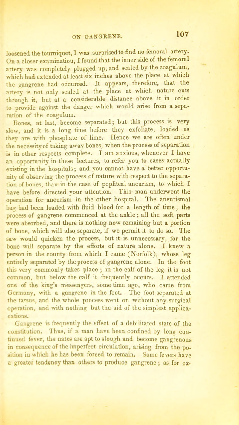 loosened the tourniquet, I was surprised to find no femoral artery. On a closer eiaminatiou, I found that the inner side of the femoral artery was completely plugged up, and sealed by the coagulum, which had extended at least six inches above the place at which the gangrene had occurred. It appears, therefore, that the artery is not only sealed at the place at which nature cuts through it, but at a considerable distance above it in order to provide against the danger which would arise from a sepa- ration of the coagulum. Bones, at last, become separated; but this process is very slow, and it is a long time before they exfoliate, loaded as they are with phosphate of lime. Hence we are often under the necessity of taking away bones, when the process of separation is in other respects complete. I am anxious, whenever I have an opportunity in these lectures, to refer you to cases actually existing in the hospitals; and you cannot have a better opportu- nity of observing the process of nature with respect to the separa- tion of bones, than in the case of popliteal aneurism, to which I have before directed your attention. This man underwent the operation for aneurism in the other hospital. The aneurismal bag had been loaded with fluid blood for a length of time; the process of gangrene commenced at the ankle; all the soft parts were absorbed, and there is nothing now remaining but a portion of bone, which will also separate, if we permit it to do so. The saw would quicken the process, but it is unnecessary, for the bone will separate by the efforts of nature alone. I knew a person in the county from which I came (Norfolk), whose leg entirely separated by the process of gangrene alone. In the foot this very commonly takes place ; in the calf of the leg it is not common, but below the calf it frequently occurs. I attended one of the king’s messengers, some time ago, who came from Germany, with a gangrene in the foot. The foot separated at the tarsus, and the whole process went on without any surgical operation, and with nothing but the aid of the simplest applica- cations. Gangrene b frequently the effect of a debilitated state of the constitution. I'hus, if a man have been confined by long con- tinued fever, the nates are apt to slough and become gangrenous in consequence of the imperfect circulation, arising from the po- sition in which he has been forced to remain. Some fevers have a greater tendency than others to produce gangrene; as for ex-