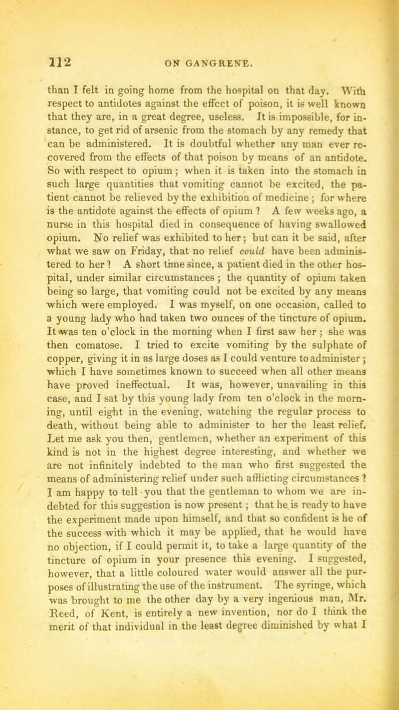 than I felt in going home from the hospital on that day. With respect to antidotes against the effect of poison, it is well known that they are, in a great degree, useless. It is. impossible, for in- stance, to get rid of arsenic from the stomach by any remedy that can be administered. It is doubtful whether any man ever re- covered from the effects of that poison by means of an antidote. So with respect to opium; when it is taken into the stomach in such large quantities that vomiting cannot be excited, the pa- tient cannot be relieved by the exhibition of medicine ; for where is the antidote against the effects of opium 1 A few weeks ago, a nurse in this hospital died in consequence of having swallowed opium. No relief was exhibited to her; but can it be said, after what we saw on Friday, that no relief could have been adminis- tered to her 1 A short time since, a patient died in the other hos- pital, under similar circumstances ; the quantity of opium taken being so large, that vomiting could not be excited by any means which were employed. I was myself, on one occasion, called to a young lady who had taken two ounces of the tincture of opium. It was ten o’clock in the morning when I first saw her ; she was then comatose. I tried to excite vomiting by the sulphate of copper, giving it in as large doses as I could venture to administer ; which I have sometimes known to succeed when all other means have proved ineffectual. It was, however, unavailing in this case, and I sat by this young lady from ten o’clock in the morn- ing, until eight in the evening, watching the regular process to death, without being able to administer to her the least relief. Let me ask you then, gentlemen, whether an experiment of this kind is not in the highest degree interesting, and whether we are not infinitely indebted to the man who first suggested the means of administering relief under such afflicting circumstances ? I am happy to tell you that the gentleman to whom we are in- debted for this suggestion is now present; that he is ready to have the experiment made upon himself, and that so confident is he of the success with which it may be applied, that he would have no objection, if I could permit it, to take a large quantity of the tincture of opium in your presence this evening. I suggested, however, that a little coloured water would answer all the pur- poses of illustrating the use of the instrument. The syringe, wliich was brought to me the other day by a very ingenious man, Mr. Eeed, of Kent, is entirely a new invention, nor do I think the merit of that individual in the least degree diminished by what I