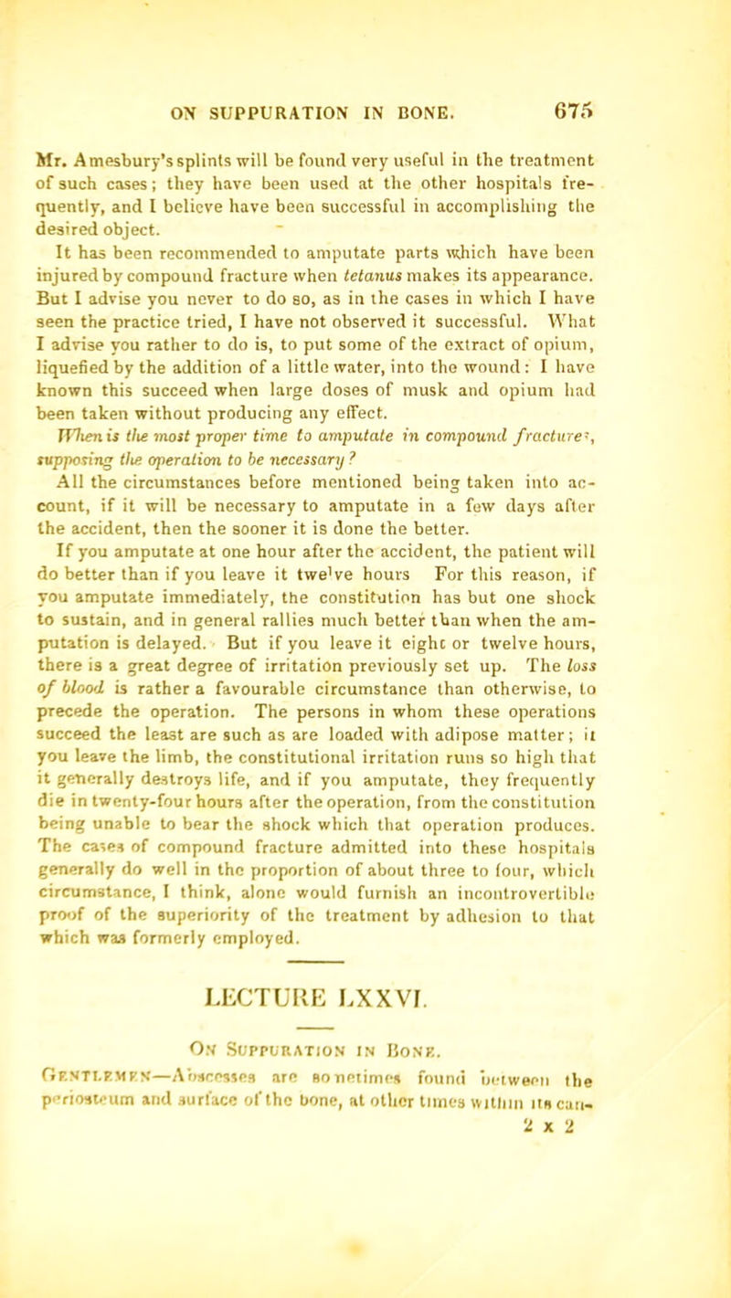 Mr. A tnesbury’s splints will be found very useful in the treatment of such cases; they have been used at the other hospitals fre- quently, and I believe have been successful in accomplishing the desired object. It has been recommended to amputate parts which have been injured by compound fracture when tetanus makes its appearance. But I advise you never to do so, as in the cases in which I have seen the practice tried, I have not observed it successful. What I advise you rather to do is, to put some of the o.xtract of opium, liquefied by the addition of a little water, into the wound; I have known this succeed when large doses of musk and opium had been taken without producing any elfect. nltenis tlie most ■proper time to amputate in compound fracture', supposing the operation to be necessary ? All the circumstances before mentioned being taken into ac- count, if it will be necessary to amputate in a few days after the accident, then the sooner it is done the better. If you amputate at one hour after the accident, the patient will do better than if you leave it twe’ve hours For this reason, if you amputate immediately, the constitution has but one shock to sustain, and in general rallies much better than when the am- putation is delayed. But if you leave it eight or twelve hours, there is a great degree of irritation previously set up. The loss of blood is rather a favourable circumstance than otherwise, to precede the operation. The persons in whom these operations succeed the least are such as are loaded with adipose matter; it you leave the limb, the constitutional irritation runs so high that it generally destroys life, and if you amputate, they frequently die in twenty-four hours after the operation, from the constitution being unable to bear the shock which that operation produces. The cases of compound fracture admitted into these hospitals generally do well in the proportion of about three to four, which circumstance, I think, alone would furnish an incontrovertible proof of the superiority of the treatment by adhesion to that which was formerly employed. LECTURE LXXVI. O.v Suppuration in Bonk. Op.NTI.KMKN—A’oscesses are sonetimes found uetweeii the periosteum and surface of the bone, at other times witliin its can- 2 X U