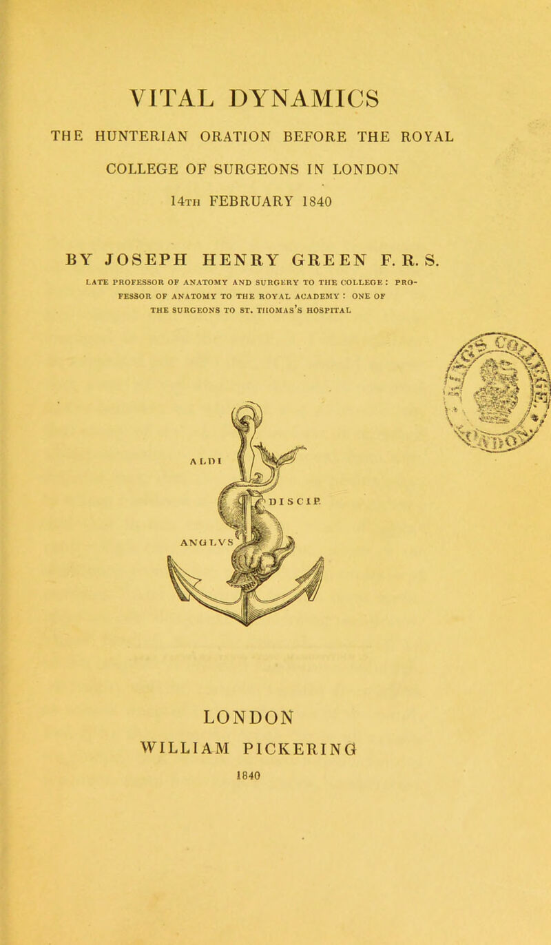 THE HUNTERIAN ORATION BEFORE THE ROYAL COLLEGE OF SURGEONS IN LONDON I4th FEBRUARY 1840 BY JOSEPH HENRY GREEN F. R. S. LATE PROFESSOR OF ANATOMY AND SURGERY TO THE COLLEGE I PRO- FESSOR OF ANATOMY TO THE ROYAL ACADEMY t ONE OF THE SURGEONS TO ST. THOMASES HOSPITAL LONDON WILLIAM PICKERING 1840