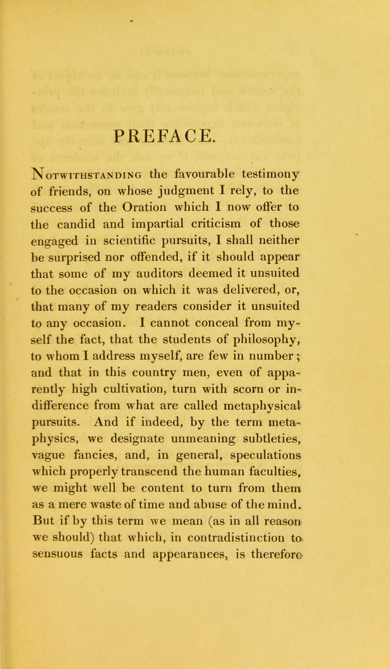 PREFACE. Notwithstanding the favourable testimony of friends, on whose judgment I rely, to the success of the Oration which I now offer to the candid and impartial criticism of those engaged in scientific pursuits, I shall neither be surprised nor offended, if it should appear that some of my auditors deemed it unsuited to the occasion on which it was delivered, or, that many of my readers consider it unsuited to any occasion. I cannot conceal from my- self the fact, that the students of philosophy, to whom I address myself, are few in number; and that in this country men, even of appa- rently high cultivation, turn with scorn or in- difference from what are called metaphysical pursuits. And if indeed, by the term meta- physics, we designate unmeaning subtleties, vague fancies, and, in general, speculations which properly transcend the human faculties, we might well be content to turn from them as a mere waste of time and abuse of the mind. But if by this term we mean (as in all reason we should) that which, in contradistinction to sensuous facts and appearances, is therefore