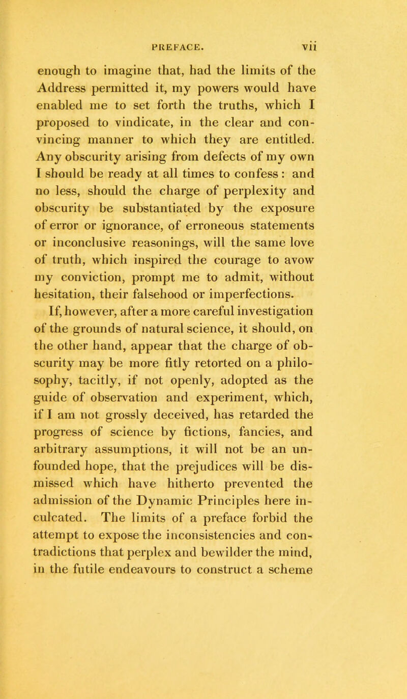 enough to imagine that, had the limits of the Address permitted it, my powers would have enabled me to set forth the truths, which I proposed to vindicate, in the clear and con- vincing manner to which they are entitled. Any obscurity arising from defects of my own I should be ready at all times to confess: and no less, should the charge of perplexity and obscurity be substantiated by the exposure of error or ignorance, of erroneous statements or inconclusive reasonings, will the same love of truth, which inspired the courage to avow my conviction, prompt me to admit, without hesitation, their falsehood or imperfections. If, however, after a more careful investigation of the grounds of natural science, it should, on the other hand, appear that the charge of ob- scurity may be more fitly retorted on a philo- sophy, tacitly, if not openly, adopted as the guide of observation and experiment, which, if I am not grossly deceived, has retarded the progress of science by fictions, fancies, and arbitrary assumptions, it will not be an un- founded hope, that the prejudices will be dis- missed M^hich have hitherto prevented the admission of the Dynamic Principles here in- culcated. The limits of a preface forbid the attempt to expose the inconsistencies and con- tradictions that perplex and bewilder the mind, in the futile endeavours to construct a scheme