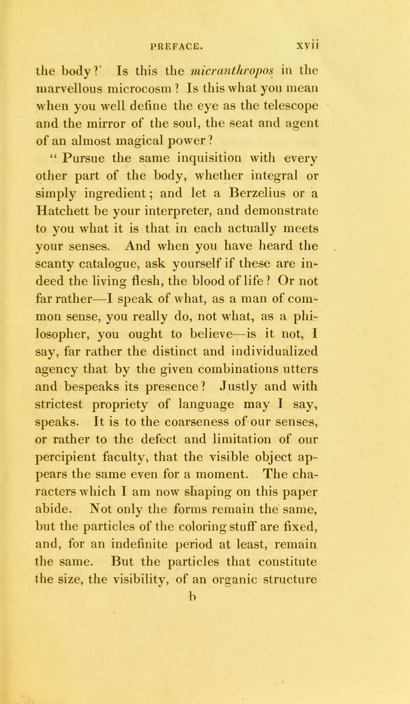the body?’ Is this the micranthropos in the marvellous microcosm ? Is this what you mean when you well define the eye as the telescope and the mirror of the soul, the seat and agent of an almost magical power ? “ Pursue the same inquisition with every other part of the body, whether integral or simply ingredient; and let a Berzelius or a Hatchett be your interpreter, and demonstrate to you what it is that in each actually meets your senses. And when you have heard the scanty catalogue, ask yourself if these are in- deed the living flesh, the blood of life? Or not far rather—I speak of what, as a man of com- mon sense, you really do, not what, as a phi- losopher, you ought to believe^—is it not, I say, far rather the distinct and individualized agency that by the given combinations utters and bespeaks its presence? Justly and with strictest propriety of language may I say, speaks. It is to the coarseness of our senses, or rather to the defect and limitation of our percipient faculty, that the visible object ap- pears the same even for a moment. The cha- racters which I am now shaping on this paper abide. Not only the forms remain the same, but the particles of the coloring stuff are fixed, and, for an indefinite period at least, remain the same. But the particles that constitute the size, the visibility, of an organic structure b