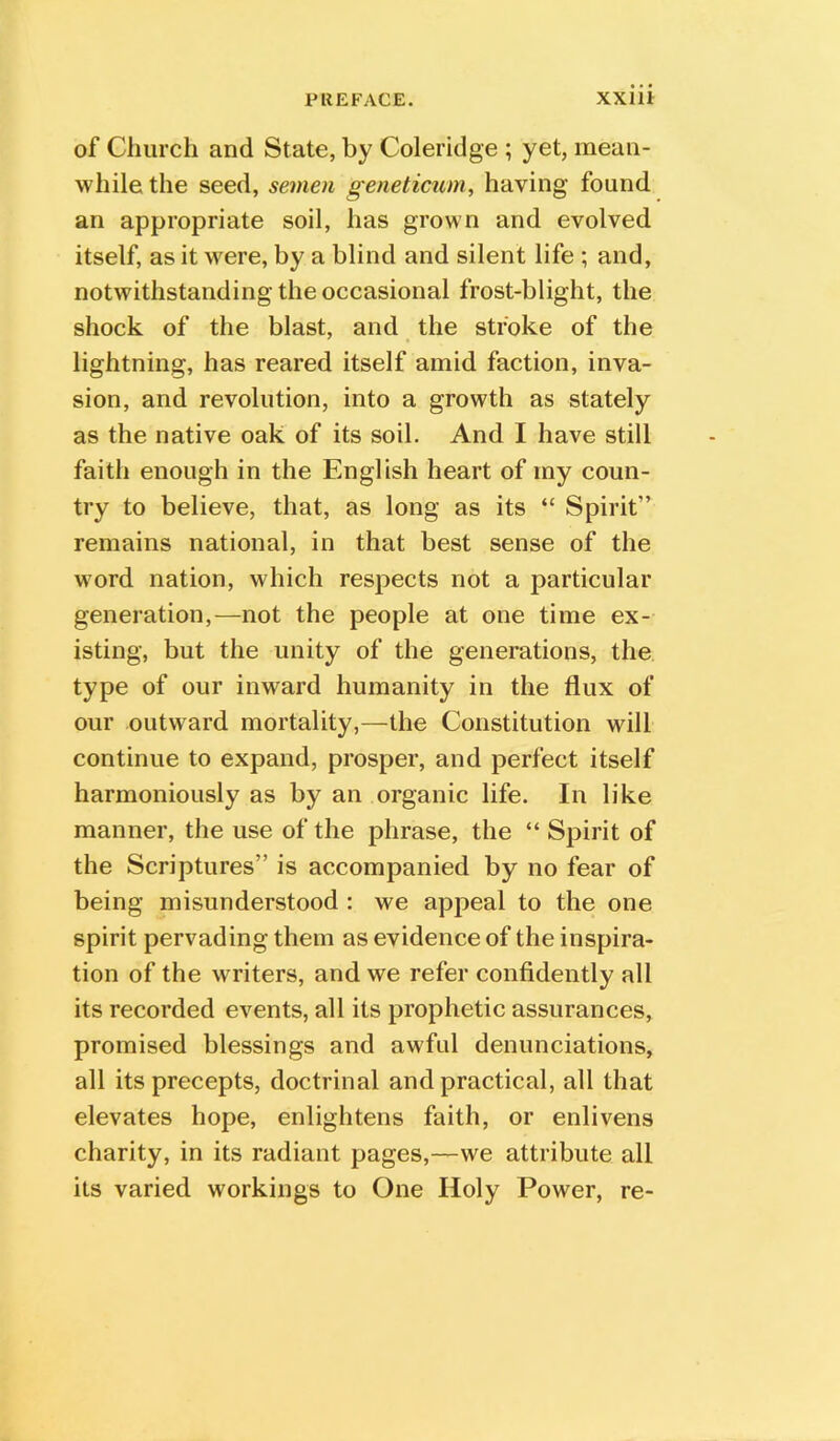 of Church and State, by Coleridge ; yet, mean- while the seed, semen geneticum, having found an appropriate soil, has grown and evolved itself, as it were, by a blind and silent life ; and, notwithstanding the occasional frost-blight, the shock of the blast, and the stroke of the lightning, has reared itself amid faction, inva- sion, and revolution, into a growth as stately as the native oak of its soil. And I have still faith enough in the English heart of my coun- try to believe, that, as long as its “ Spirit” remains national, in that best sense of the word nation, which respects not a particular generation,—not the people at one time ex- isting, but the unity of the generations, the type of our inward humanity in the flux of our outward mortality,—the Constitution will continue to expand, prosper, and perfect itself harmoniously as by an organic life. In like manner, the use of the phrase, the “ Spirit of the Scriptures” is accompanied by no fear of being misunderstood : we appeal to the one spirit pervading them as evidence of the inspira- tion of the writers, and we refer confidently all its recorded events, all its prophetic assurances, promised blessings and awful denunciations, all its precepts, doctrinal and practical, all that elevates hope, enlightens faith, or enlivens charity, in its radiant pages,—we attribute all its varied workings to One Holy Power, re-