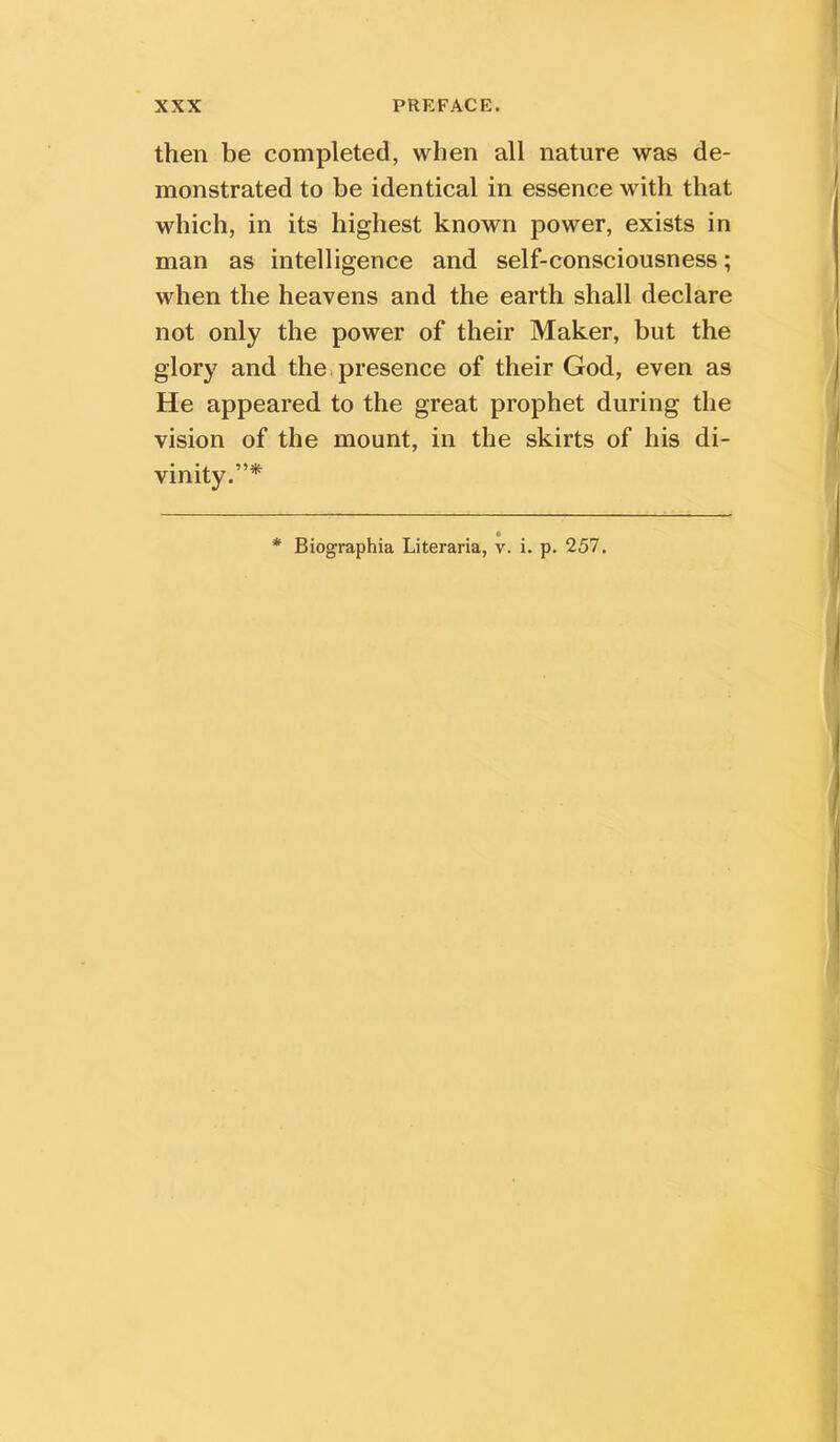 then be completed, when all nature was de- monstrated to be identical in essence with that which, in its highest known power, exists in man as intelligence and self-consciousness; when the heavens and the earth shall declare not only the power of their Maker, but the glory and the,presence of their God, even as He appeared to the great prophet during the vision of the mount, in the skirts of his di- vinity.”* * Biographia Literaria, v. i. p. 257.