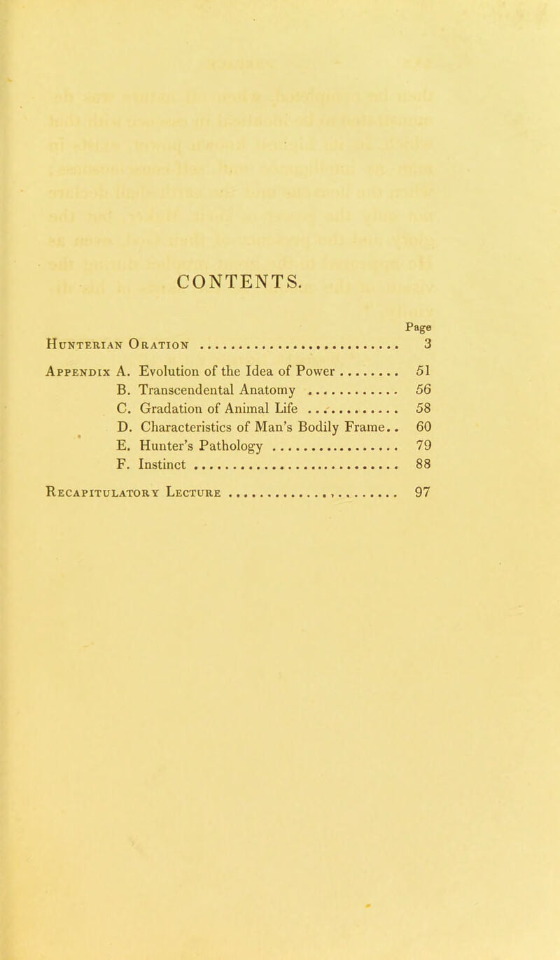 CONTENTS. Page Hunterian Oration 3 Appendix A. Evolution of the Idea of Power 51 B. Transcendental Anatomy 56 C. Gradation of Animal Life 58 D. Characteristics of Man’s Bodily Frame.. 60 E. Hunter’s Pathology 79 F. Instinct 88 Recapitulatory Lecture 97