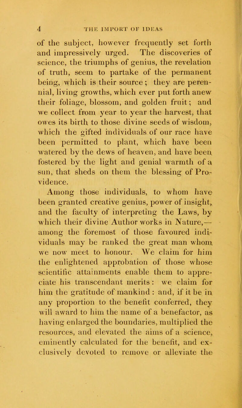 of the subject, however frequently set fortii and impressively urged. The discoveries of science, the triumphs of genius, the revelation of truth, seem to partake of the permanent being, which is their source; they are peren- nial, living growths, which ever put forth anew their foliage, blossom, and golden fruit; and we collect from year to year the harvest, that owes its birth to those divine seeds of wisdom, which the gifted individuals of our race have been permitted to plant, which have been watered by the dews of heaven, and have been fostered by the light and genial warmth of a sun, that sheds on them the blessing of Pro- vidence. Among those individuals, to whom have been granted creative genius, power of insight, and the faculty of interpreting the Laws, by which their divine Author works in Nature,— among the foremost of those favoured indi- viduals may be ranked the great man whom we now meet to honour. We claim for him the enlightened approbation of those whose scientific attainments enable them to appre- ciate his transcendant merits: we claim for him the gratitude of mankind : and, if it be in any proportion to the benefit conferred, they will award to him the name of a benefactor, as having enlarged the boundaries, multiplied the resources, and elevated the aims of a science, eminently calculated for the benefit, and ex- clusively devoted to remove or alleviate the