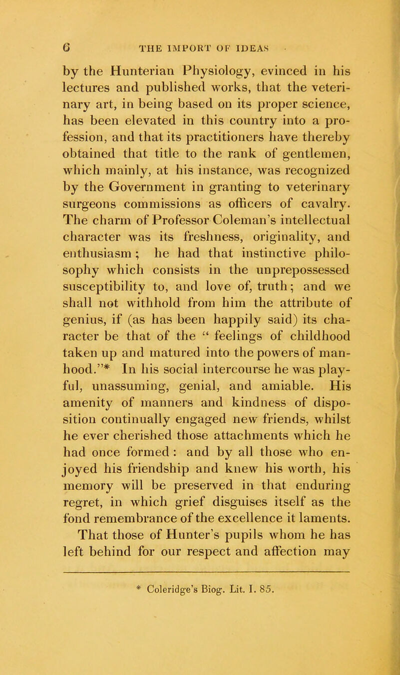 by the Hunterian Physiology, evinced in his lectures and published works, that the veteri- nary art, in being based on its proper science, has been elevated in this country into a pro- fession, and that its practitioners have thereby obtained that title to the rank of gentlemen, which mainly, at his instance, was recognized by the Government in granting to veterinary surgeons commissions as officers of cavalry. The charm of Professor Coleman’s intellectual character was its freshness, originality, and enthusiasm; he had that instinctive philo- sophy which consists in the unprepossessed susceptibility to, and love of, truth; and we shall not withhold from him the attribute of genius, if (as has been happily said) its cha- racter be that of the “ feelings of childhood taken up and matured into the powers of man- hood.”* In his social intercourse he was play- ful, unassuming, genial, and amiable. His amenity of manners and kindness of dispo- sition continually engaged new friends, whilst he ever cherished those attachments vffiich he had once formed : and by all those who en- joyed his friendship and knew his worth, his memory will be preserved in that enduring regret, in which grief disguises itself as the fond remembrance of the excellence it laments. That those of Hunter’s pupils whom he has left behind for our respect and affection may * Coleridge’s Biog. Lit. I. 85.