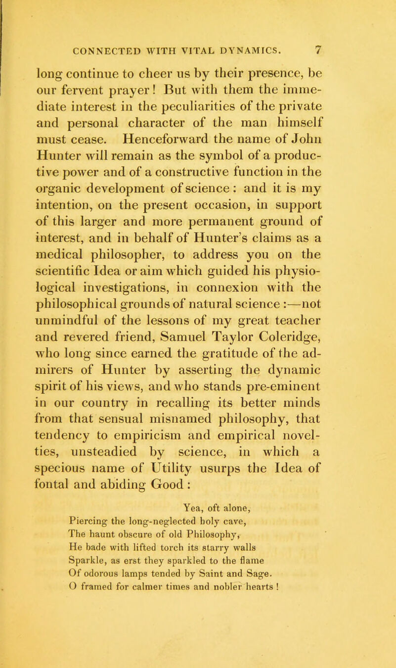 long continue to cheer us by their presence, be our fervent prayer! But with them the imme- diate interest in the peculiarities of the private and personal character of the man himself must cease. Henceforward the name of John Hunter will remain as the symbol of a produc- tive power and of a constructive function in the organic development of science: and it is my intention, on the present occasion, in support of this larger and more permanent ground of interest, and in behalf of Hunter’s claims as a medical philosopher, to address you on the scientific Idea or aim which guided his physio- logical investigations, in connexion with the philosophical grounds of natural science :—not unmindful of the lessons of my great teacher and revered friend, Samuel Taylor Coleridge, who long since earned the gratitude of the ad- mirers of Hunter by asserting the dynamic spirit of his views, and who stands pre-eminent in our country in recalling its better minds from that sensual misnamed philosophy, that tendency to empiricism and empirical novel- ties, unsteadied by science, in which a specious name of Utility usurps the Idea of fontal and abiding Good : Yea, oft alone, Piercing the long-neglected holy cave, The haunt obscure of old Philosophy, He bade with lifted torch its starry walls Sparkle, as erst they sparkled to the flame Of odorous lamps tended by Saint and Sage. O framed for calmer times and nobler hearts !