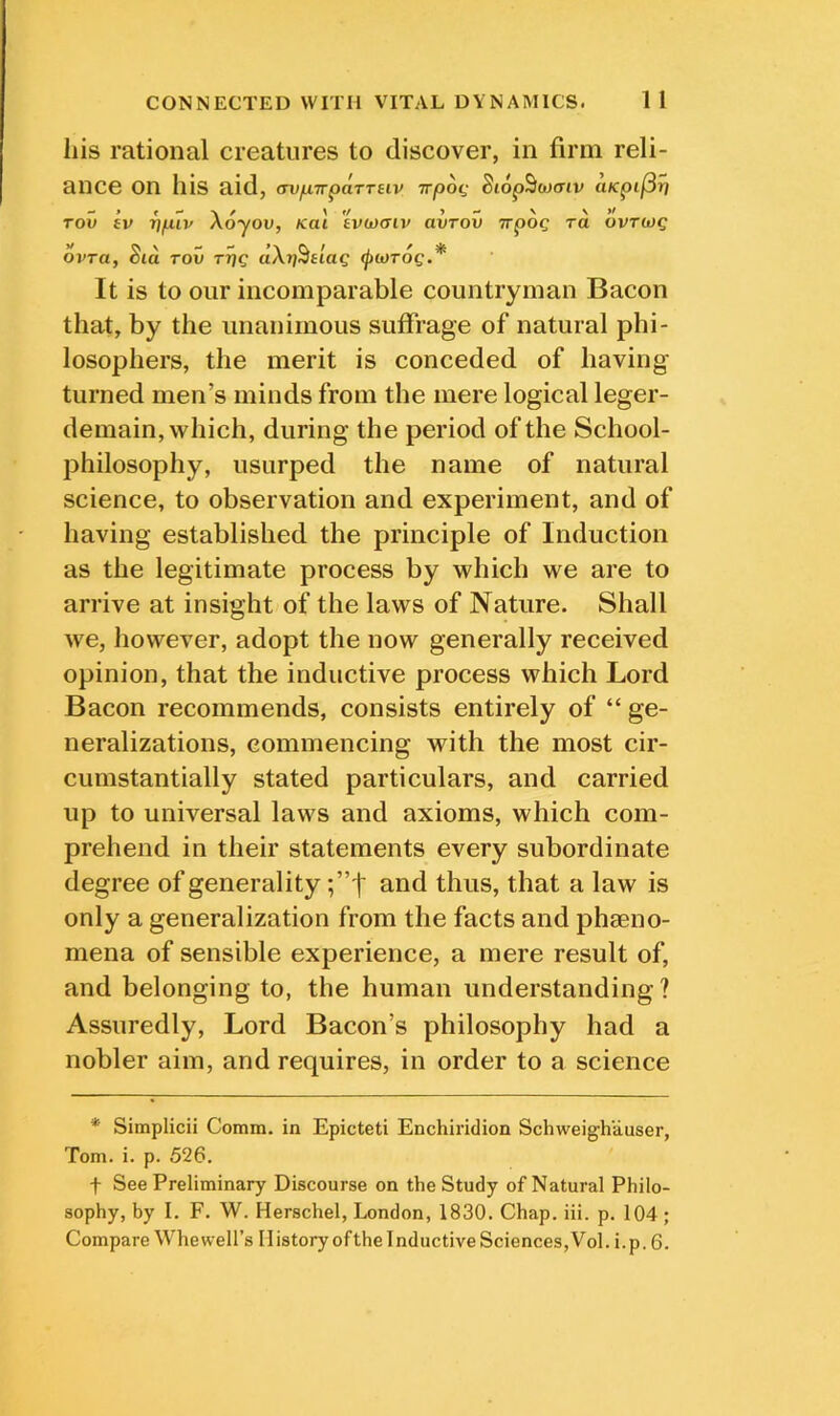 his rational creatures to discover, in firm reli- ance on Ilis aid, (wjuTTpaTTeiv irpoq Si6p5w(Tiv aKpi/Sri Tov ev T)fiiv Xoyov, Kal evuxriv avrov Trpog ra bvrwg oj'ra, Sid TOV aXri^t'iag ipwTog.* It is to our incomparable countryman Bacon that, by the unanimous suffrage of natural phi- losophers, the merit is conceded of having* turned men’s minds from the mere logical leger- demain, which, during the period of the School- philosophy, usurped the name of natural science, to observation and experiment, and of having established the principle of Induction as the legitimate process by which we are to arrive at insight of the laws of Nature. Shall we, however, adopt the now generally received opinion, that the inductive process which Lord Bacon recommends, consists entirely of “ ge- neralizations, commencing with the most cir- cumstantially stated particulars, and carried up to universal laws and axioms, which com- prehend in their statements every subordinate degree of generality and thus, that a law is only a generalization from the facts and phaeno- mena of sensible experience, a mere result of, and belonging to, the human understanding? Assuredly, Lord Bacon’s philosophy had a nobler aim, and requires, in order to a science * Simplicii Comm, in Epicteti Enchiridion Schweighauser, Tom. i. p. 526. t See Preliminary Discourse on the Study of Natural Philo- sophy, by I. F. W. Herschel, London, 1830. Chap. iii. p. 104 ;