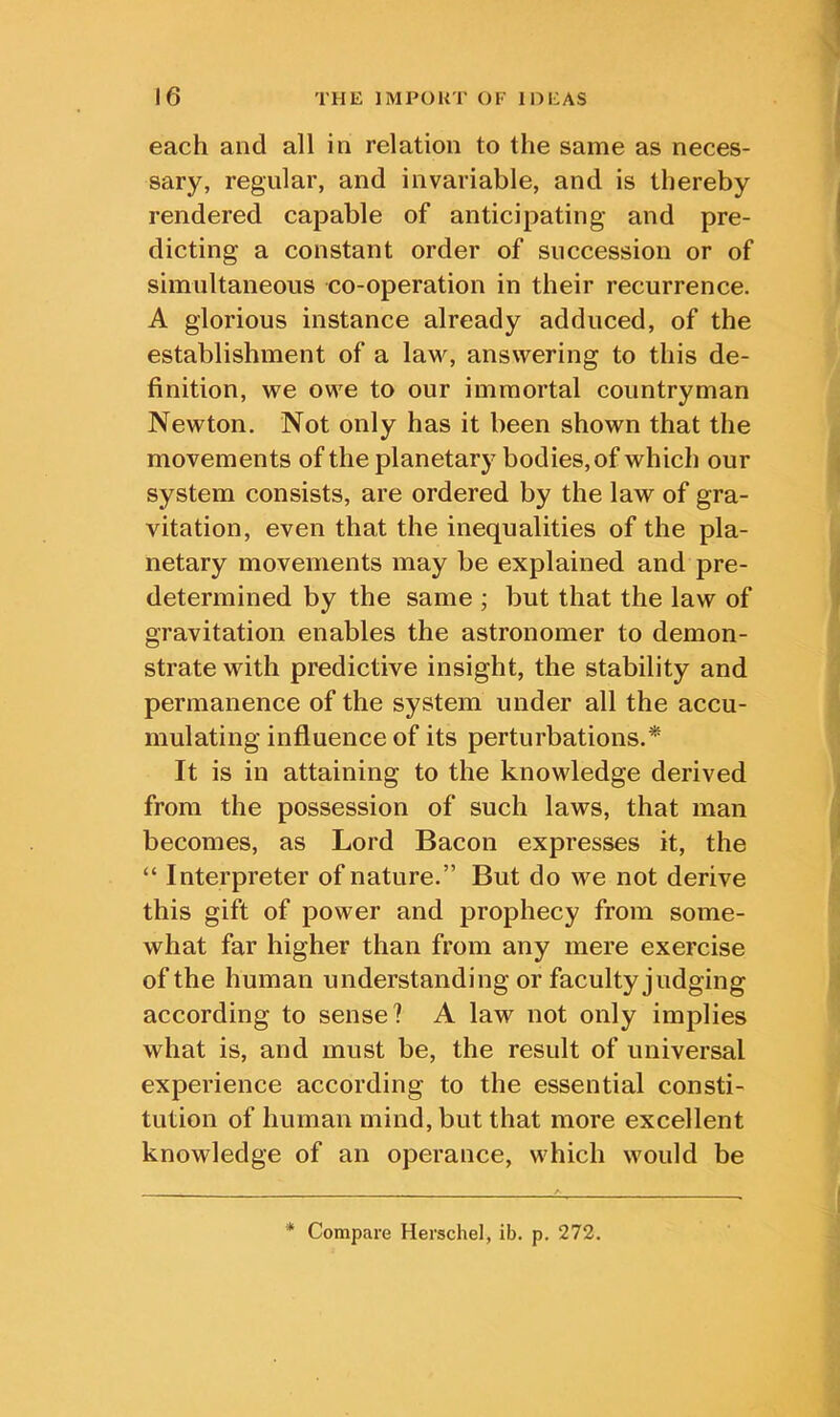 each and all in relation to the same as neces- sary, regular, and invariable, and is thereby rendered capable of anticipating and pre- dicting a constant order of succession or of simultaneous co-operation in their recurrence. A glorious instance already adduced, of the establishment of a law, answering to this de- finition, we owe to our immortal countryman Newton. Not only has it been shown that the movements of the planetary bodies, of which our system consists, are ordered by the law of gra- vitation, even that the inequalities of the pla- netary movements may be explained and pre- determined by the same ; but that the law of gravitation enables the astronomer to demon- strate with predictive insight, the stability and permanence of the system under all the accu- mulating influence of its perturbations.* It is in attaining to the knowledge derived from the possession of such laws, that man becomes, as Lord Bacon expresses it, the “ Interpreter of nature.” But do we not derive this gift of power and prophecy from some- what far higher than from any mere exercise of the human understanding or faculty judging according to sense? A law not only implies what is, and must be, the result of universal experience according to the essential consti- tution of human mind, but that more excellent knowledge of an operance, which would be * Compare Herschel, ib. p. 272.