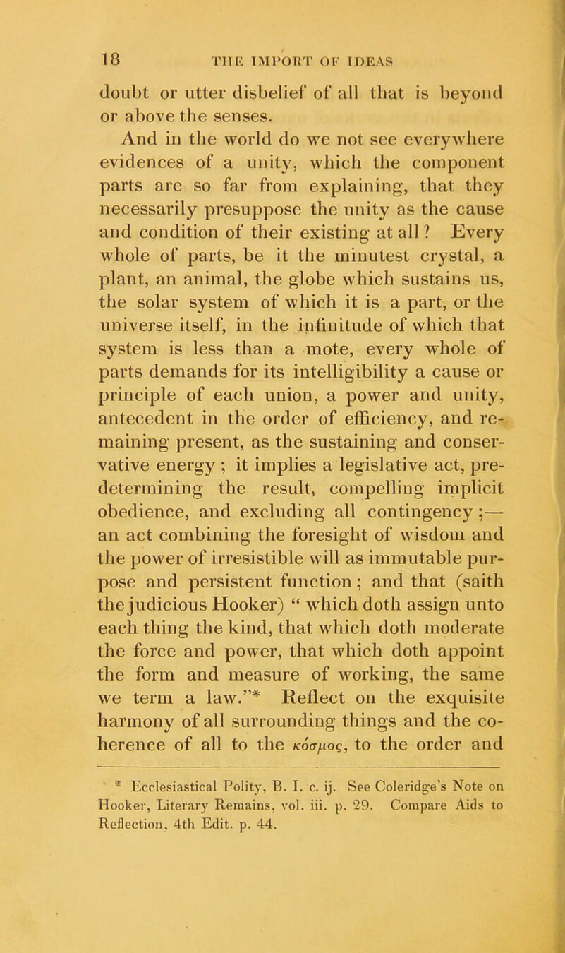 doubt or utter disbelief of all that is beyond or above the senses. And in the world do we not see everywhere evidences of a unity, which the component parts are so far from explaining, that they necessarily presuppose the unity as the cause and condition of their existing at all ? Every whole of parts, be it the minutest crystal, a plant, an animal, the globe which sustains us, the solar system of which it is a part, or the universe itself, in the infinitude of which that system is less than a mote, every whole of parts demands for its intelligibility a cause or principle of each union, a power and unity, antecedent in the order of efficiency, and re- maining present, as the sustaining and conser- vative energy ; it implies a legislative act, pre- determining the result, compelling implicit obedience, and excluding all contingency ;— an act combining the foresight of wisdom and the power of irresistible will as immutable pur- pose and persistent function ; and that (saith the judicious Hooker) “ which doth assign unto each thing the kind, that which doth moderate the force and power, that which doth appoint the form and measure of working, the same we term a law.”* Reflect on the exquisite harmony of all surrounding things and the co- herence of all to the Koafxoq, to the order and * Ecclesiastical Polity, B. I. c. ij. See Coleridge’s Note on Hooker, Literary Remains, vol. iii. p. 29. Compare Aids to Reflection, 4th Edit. p. 44.