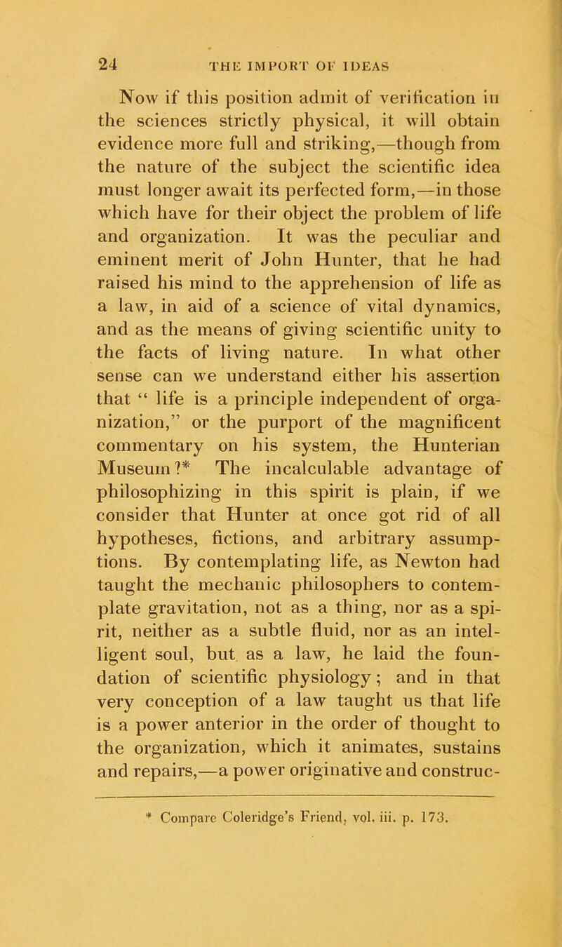 Now if this position admit of verification in the sciences strictly physical, it will obtain evidence more full and striking,—though from the nature of the subject the scientific idea must longer await its perfected form,—in those which have for their object the problem of life and organization. It was the pecidiar and eminent merit of John Hunter, that he had raised his mind to the apprehension of life as a law, in aid of a science of vital dynamics, and as the means of giving scientific unity to the facts of living nature. In what other sense can we understand either his assertion that “ life is a principle independent of orga- nization,” or the purport of the magnificent commentary on his system, the Hunterian Museum?* The incalculable advantage of philosophizing in this spirit is plain, if we consider that Hunter at once got rid of all hypotheses, fictions, and arbitrary assump- tions. By contemplating life, as Newton had taught the mechanic philosophers to contem- plate gravitation, not as a thing, nor as a spi- rit, neither as a subtle fluid, nor as an intel- ligent soul, but as a law, he laid the foun- dation of scientific physiology; and in that very conception of a law taught us that life is a power anterior in the order of thought to the organization, which it animates, sustains and repairs,—a power originative and construc- * Compare Coleridge’s Friend, vol. iii. p. 173.