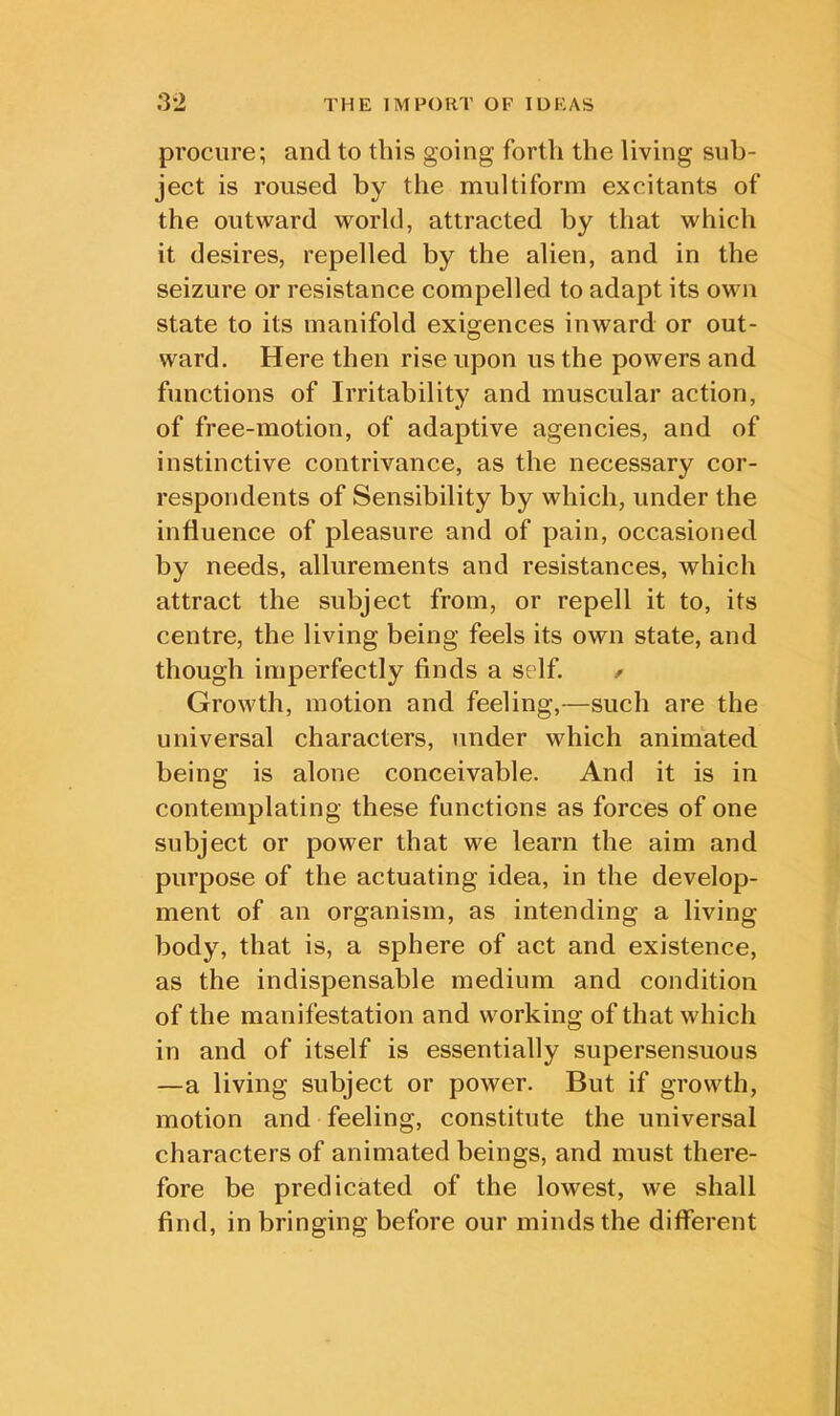 procure; and to this going forth the living sub- ject is roused by the multiform excitants of the outward world, attracted by that which it desires, repelled by the alien, and in the seizure or resistance compelled to adapt its own state to its manifold exigences inward or out- ward. Here then rise upon us the powers and functions of Irritability and muscular action, of free-motion, of adaptive agencies, and of instinctive contrivance, as the necessary cor- respondents of Sensibility by which, under the influence of pleasure and of pain, occasioned by needs, allurements and resistances, which attract the subject from, or repell it to, its centre, the living being feels its own state, and though imperfectly finds a self. / Growth, motion and feeling,—such are the universal characters, under which animated being is alone conceivable. And it is in contemplating these functions as forces of one subject or power that we learn the aim and purpose of the actuating idea, in the develop- ment of an organism, as intending a living body, that is, a sphere of act and existence, as the indispensable medium and condition of the manifestation and working of that which in and of itself is essentially supersensuous —a living subject or power. But if growth, motion and feeling, constitute the universal characters of animated beings, and must there- fore be predicated of the lowest, we shall find, in bringing before our minds the different