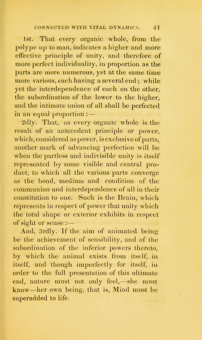 1st. That every organic whole, from the polype up to man, indicates a higher and more effective principle of unity, and therefore of more perfect individuality, in proportion as the parts are more numerous, yet at the same time more various, each having a several end; while yet the interdependence of each on the other, the subordination of the lower to the higher, and the intimate union of all shall be perfected in an equal proportion :— 2dly. That, as every organic whole is the result of an antecedent principle or power, which, considered as power, isexclusive of parts, another mark of advancing perfection will be when the partless and indivisible unity is itself represented by some visible and central pro^ duct, to which all the various parts converge as the bond, medium and condition of the communion and interdependence of all in their constitution to one. Such is the Brain, which represents in respect of power that unity which the total shape oi' exterior exhibits in respect of sight or sense :— And, 3rdly. If the aim of animated being be the achievement of sensibility, and of the subordination of the inferior powers thereto, by which the animal exists from itself, in itself, and though imperfectly for itself, in order to the full presentation of this ultimate end, nature must not only feel,^—^she must know—her own being, that is. Mind must be superadded to life.